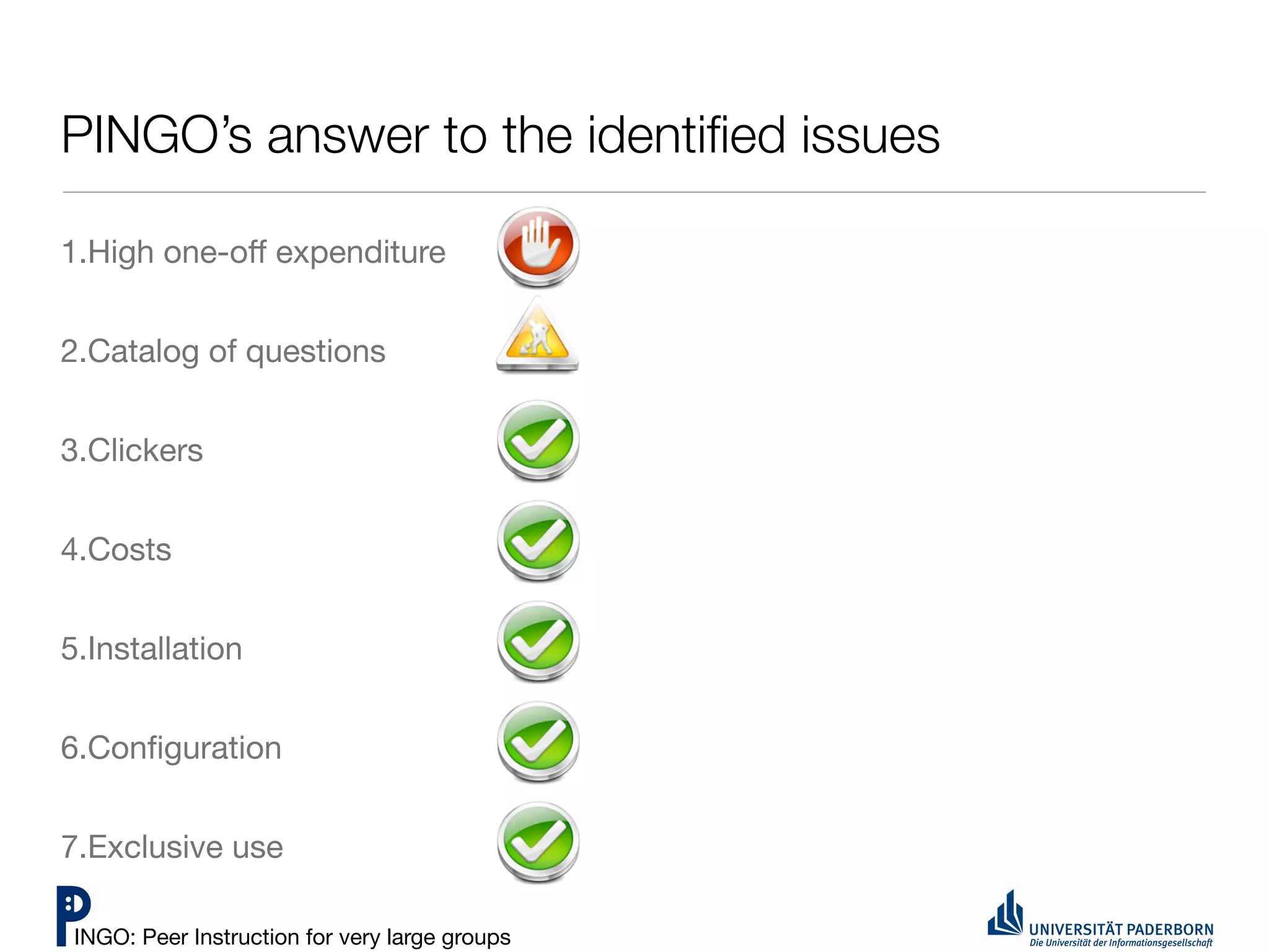 PINGO’s answer to the identiﬁed issues

1.High one-oﬀ expenditure


2.Catalog of questions


3.Clickers


4.Costs


5.Installation


6.Conﬁguration


7.Exclusive use

 INGO: Peer Instruction for very large groups
 
