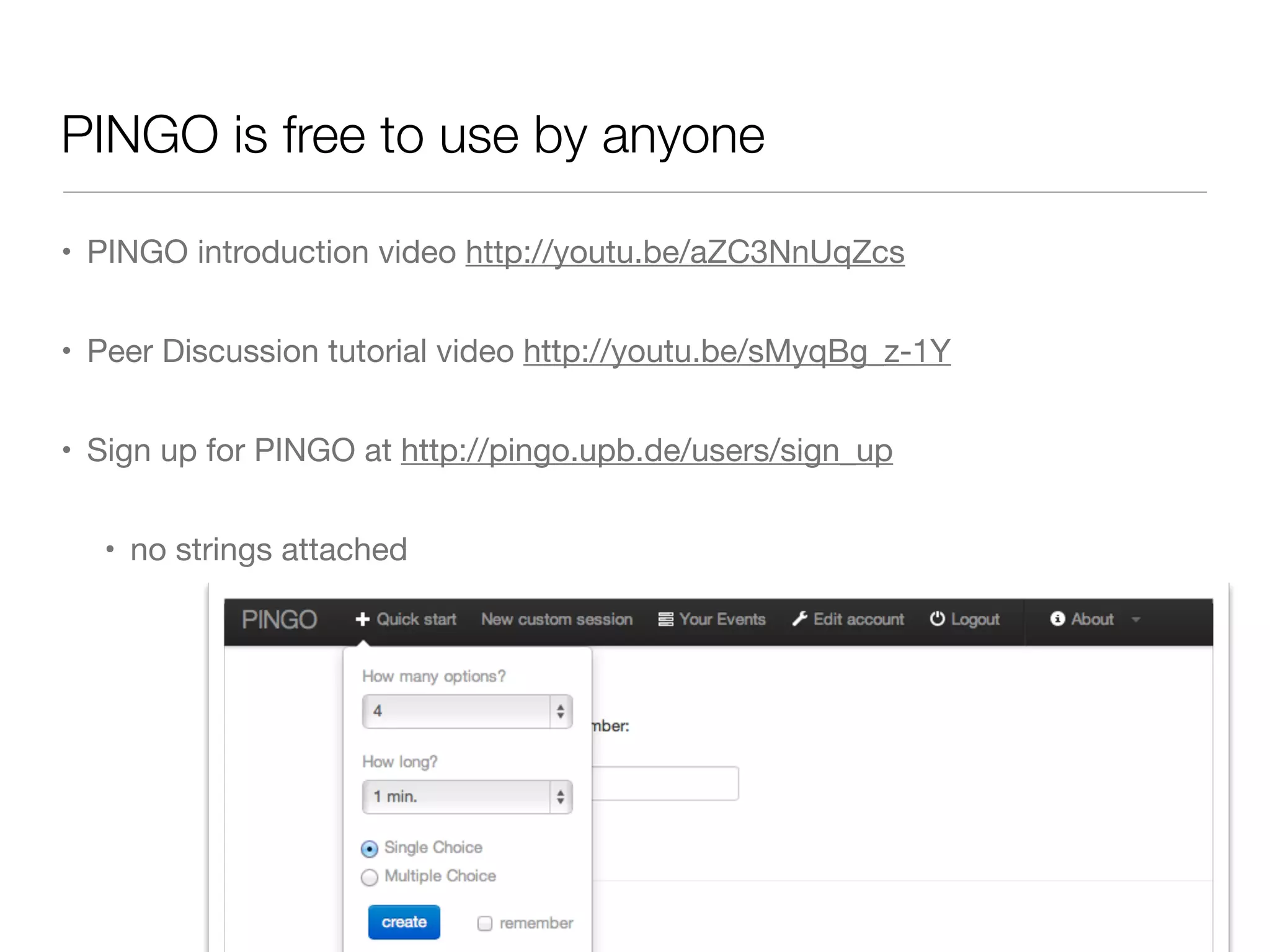 PINGO is free to use by anyone

• PINGO introduction video http://youtu.be/aZC3NnUqZcs


• Peer Discussion tutorial video http://youtu.be/sMyqBg_z-1Y


• Sign up for PINGO at http://pingo.upb.de/users/sign_up


  • no strings attached
 