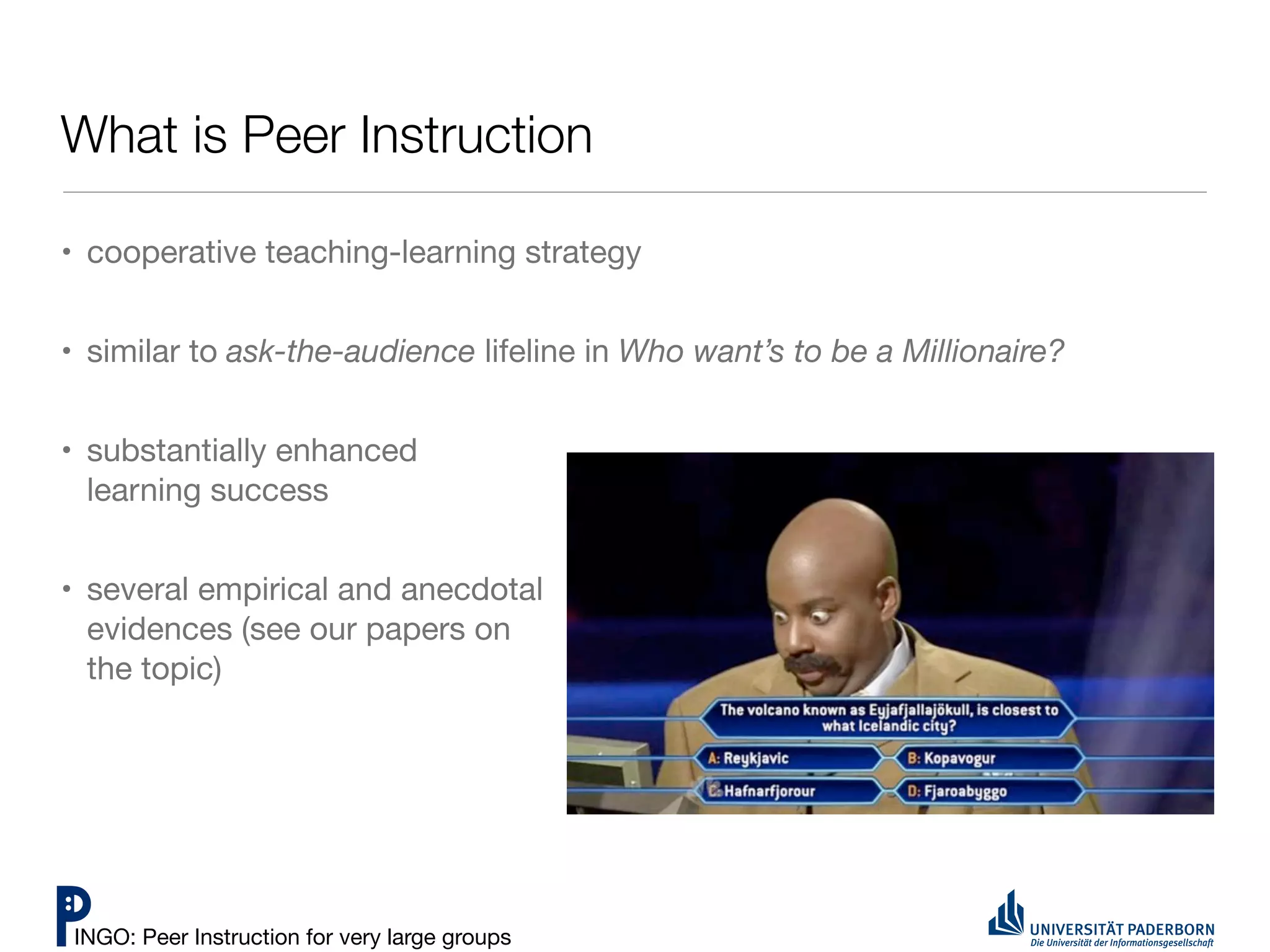 What is Peer Instruction

• cooperative teaching-learning strategy


• similar to ask-the-audience lifeline in Who want’s to be a Millionaire?


• substantially enhanced
  learning success


• several empirical and anecdotal
  evidences (see our papers on
  the topic)




INGO: Peer Instruction for very large groups
 