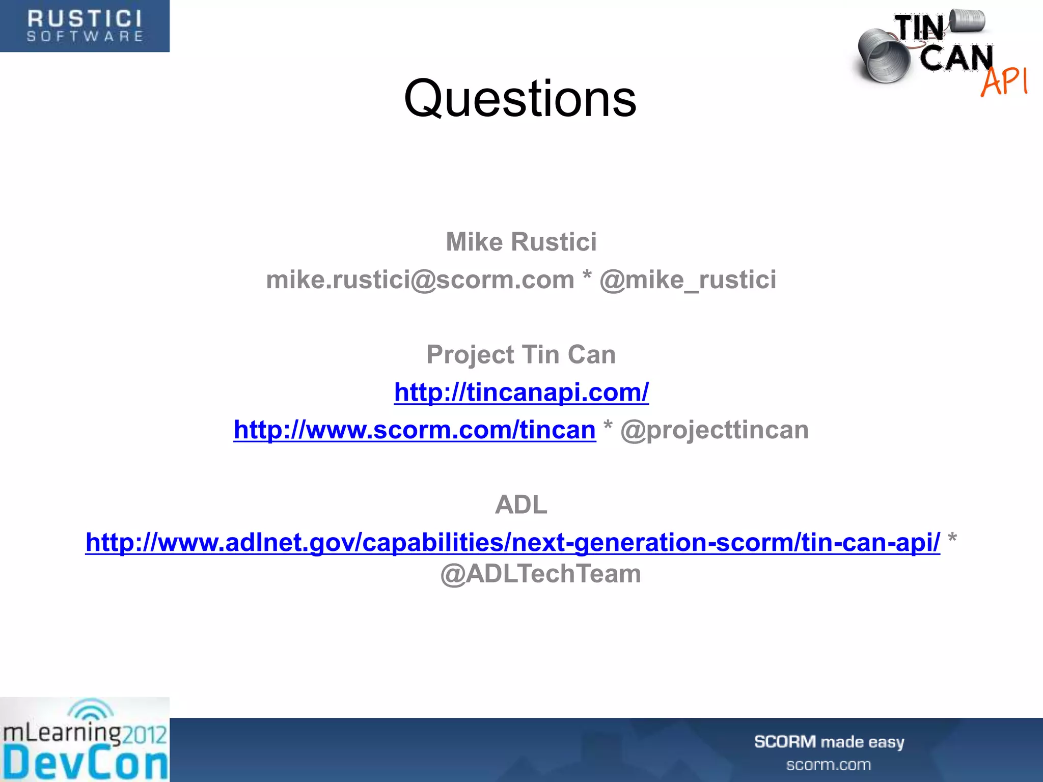 Questions

                            Mike Rustici
              mike.rustici@scorm.com * @mike_rustici

                           Project Tin Can
                        http://tincanapi.com/
            http://www.scorm.com/tincan * @projecttincan

                                 ADL
http://www.adlnet.gov/capabilities/next-generation-scorm/tin-can-api/ *
                           @ADLTechTeam
 