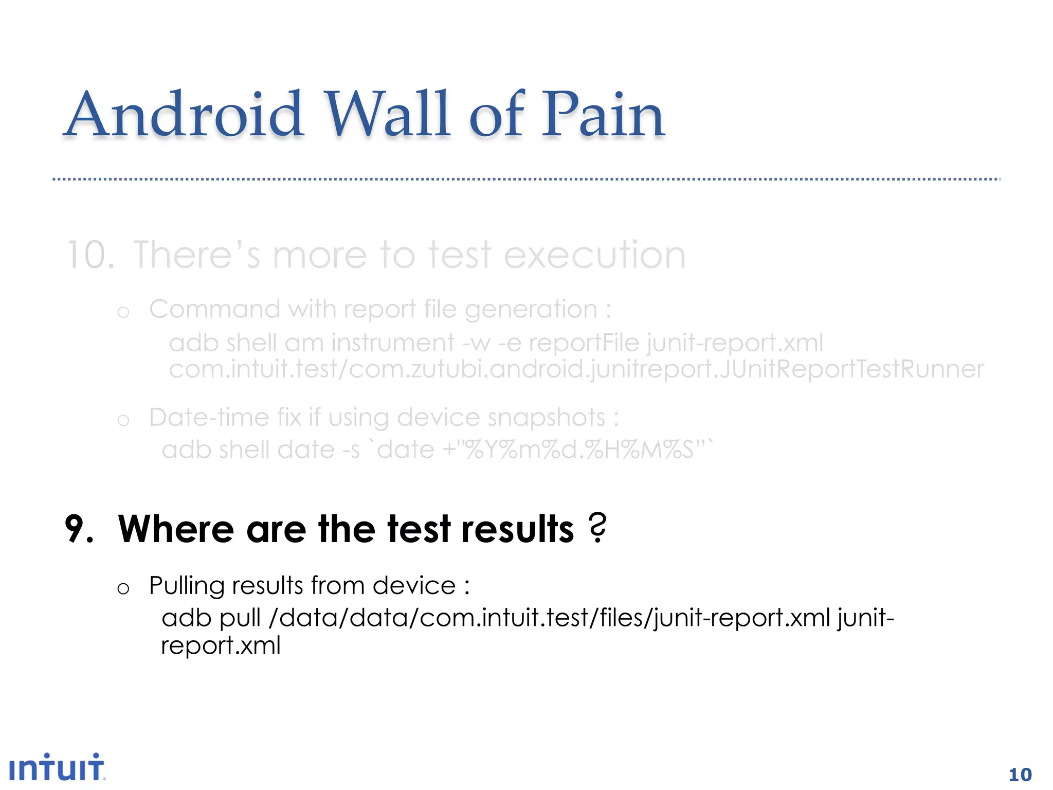 Android  Wall  of  Pain	

10.  There’s more to test execution
   o  Command with report file generation :
       adb shell am instrument -w -e reportFile junit-report.xml
       com.intuit.test/com.zutubi.android.junitreport.JUnitReportTestRunner
   o  Date-time fix if using device snapshots :
       adb shell date -s `date +"%Y%m%d.%H%M%S”`


9.  Where are the test results ?
   o  Pulling results from device :
       adb pull /data/data/com.intuit.test/files/junit-report.xml junit-
       report.xml




                                                                              10
 