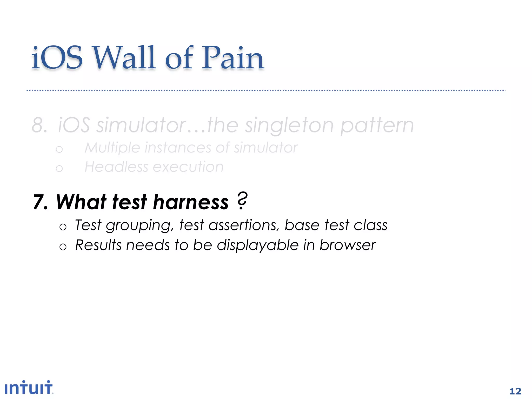 iOS  Wall  of  Pain	
8.  iOS simulator…the singleton pattern
  o    Multiple instances of simulator
  o    Headless execution

7.  What test harness ?
  o  Test grouping, test assertions, base test class
  o  Results needs to be displayable in browser

6.  How about a CI plugin
  o  Test execution
  o  Code coverage



                                                       12
 
