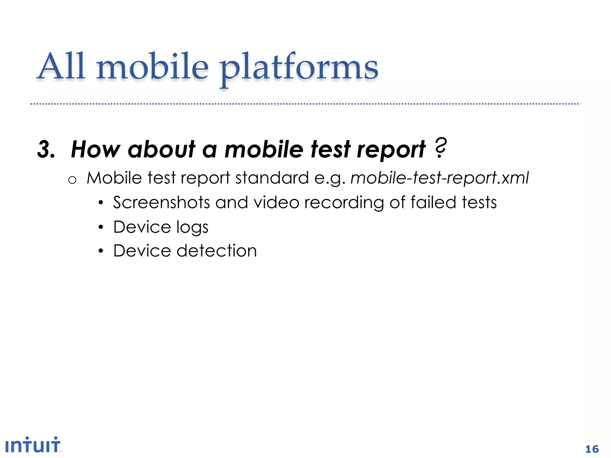All  mobile  platforms	

3.  How about a mobile test report ?
  o  Mobile test report standard e.g. mobile-test-report.xml
      •  Screenshots and video recording of failed tests
      •  Device logs
      •  Device detection

2.  Wireless?
  o  OTA app installation
  o  Testing via wifi and carrier networks
  o  Selenium grid-like test infrastructure



                                                               16
 