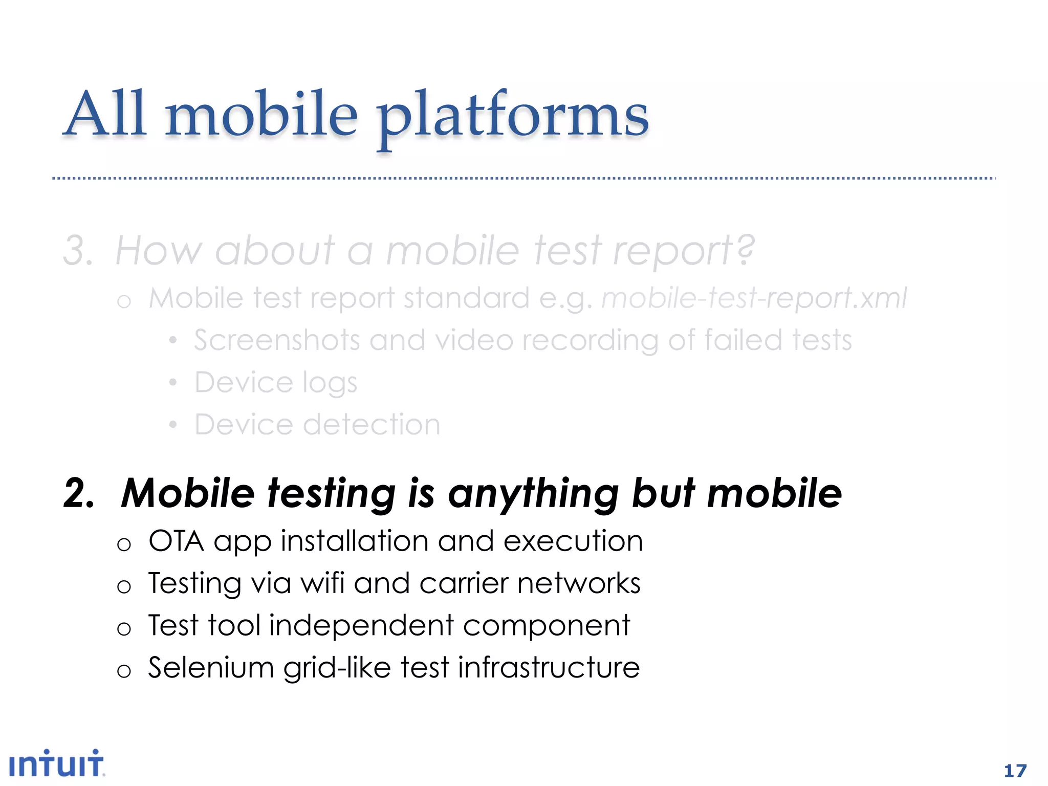 All  mobile  platforms	

3.  How about a mobile test report?
  o  Mobile test report standard e.g. mobile-test-report.xml
      •  Screenshots and video recording of failed tests
      •  Device logs
      •  Device detection

2.  Mobile testing is anything but mobile
  o    OTA app installation and execution
  o    Testing via wifi and carrier networks
  o    Test tool independent component
  o    Selenium grid-like test infrastructure


                                                               17
 