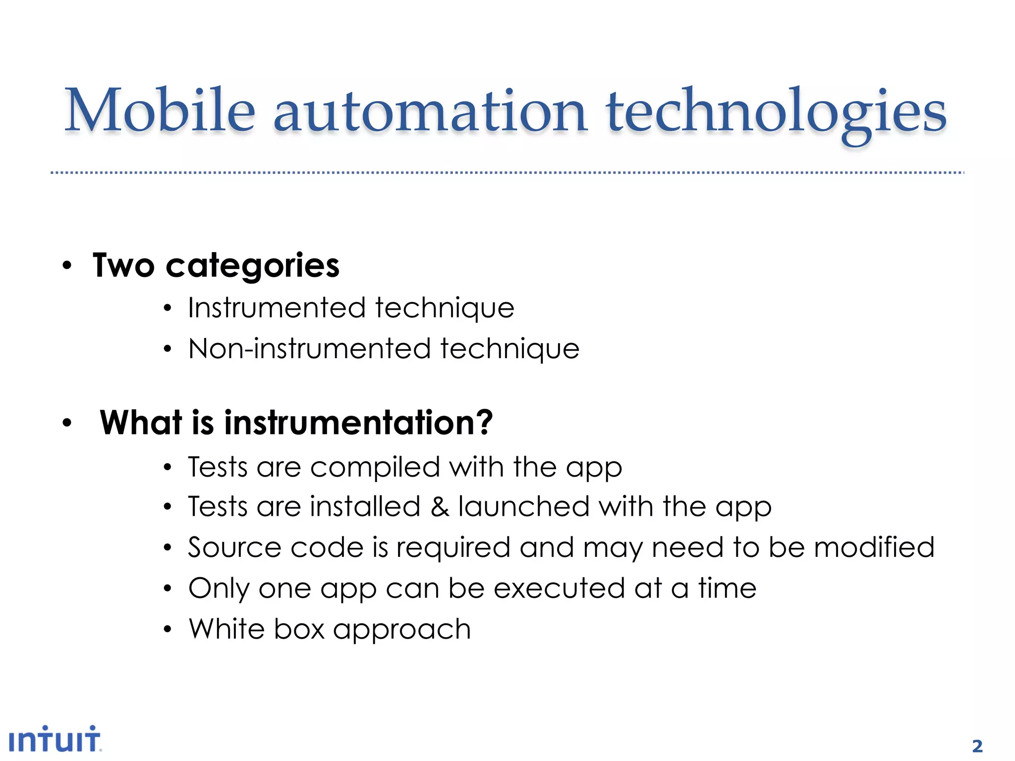 Mobile  automation  technologies	

•  Two categories
      •  Instrumented technique
      •  Non-instrumented technique

•  What is instrumentation?
      •    Tests are compiled with the app
      •    Tests are installed & launched with the app
      •    Source code is required and may need to be modified
      •    Only one app can be executed at a time
      •    White box approach



                                                                 2
 