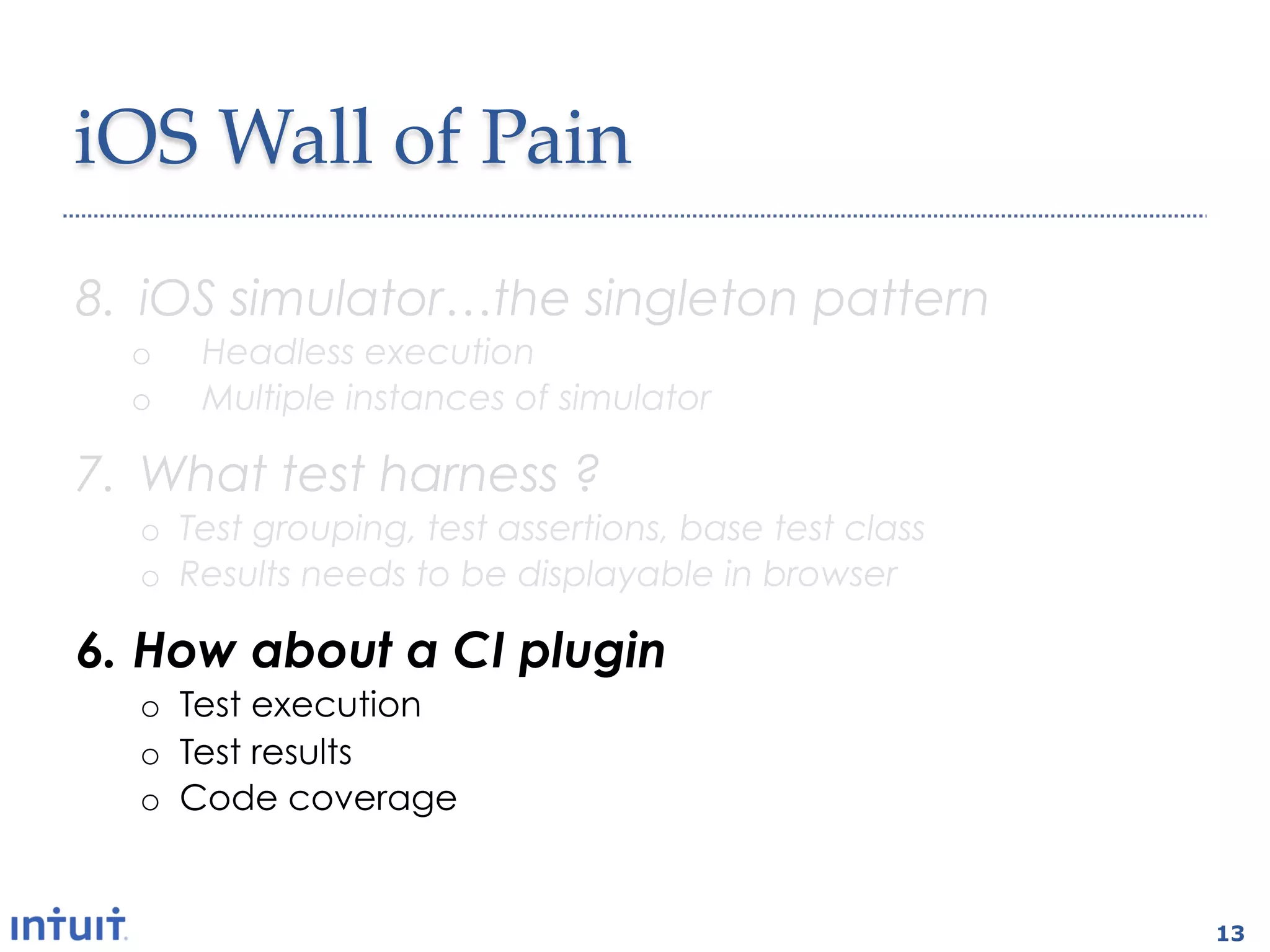 iOS'Wall'of'Pain1
8.  iOS simulator…the singleton pattern
  o    Headless execution
  o    Multiple instances of simulator

7.  What test harness ?
  o  Test grouping, test assertions, base test class
  o  Results needs to be displayable in browser

6.  How about a CI plugin
  o  Test execution
  o  Test results
  o  Code coverage


                                                       13
 