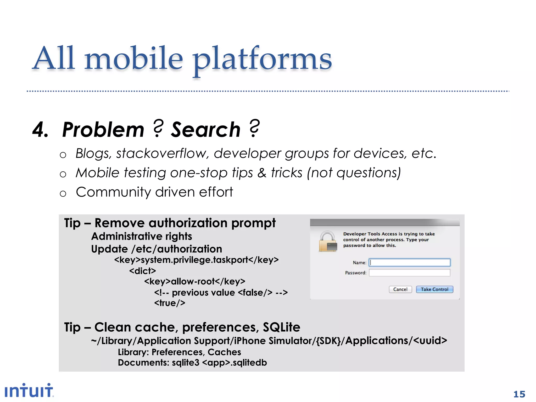 All'mobile'platforms1

4.  Problem ? Search ?
  o  Blogs, stackoverflow, developer groups for devices, etc.
  o  Mobile testing one-stop tips & tricks (not questions)
  o  Community driven effort

   Tip – Remove authorization prompt
       Administrative rights
       Update /etc/authorization
           <key>system.privilege.taskport</key>
              <dict>
                 <key>allow-root</key>
                    <!-- previous value <false/> -->
                    <true/>

   Tip – Clean cache, preferences, SQLite
       ~/Library/Application Support/iPhone Simulator/{SDK}/Applications/<uuid>
            Library: Preferences, Caches
            Documents: sqlite3 <app>.sqlitedb


                                                                                  15
 