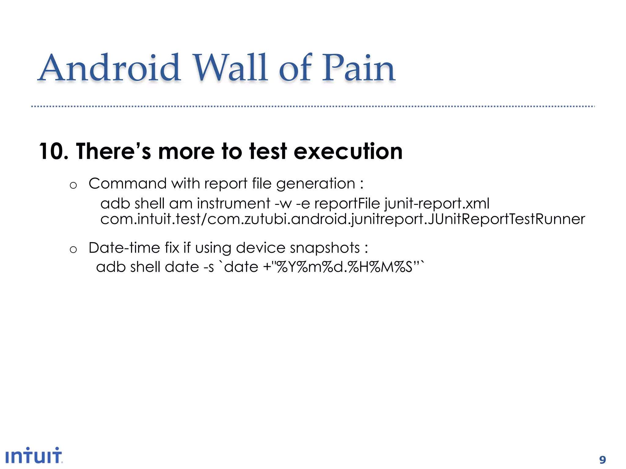 Android'Wall'of'Pain1

10.  There’s more to test execution
   o  Command with report file generation :
       adb shell am instrument -w -e reportFile junit-report.xml
       com.intuit.test/com.zutubi.android.junitreport.JUnitReportTestRunner
   o  Date-time fix if using device snapshots :
       adb shell date -s `date +"%Y%m%d.%H%M%S”`


9.  Where are the test results ?
   o  Pulling results from device :
       adb pull /data/data/com.intuit.test/files/junit-report.xml junit-
       report.xml




                                                                              9
 