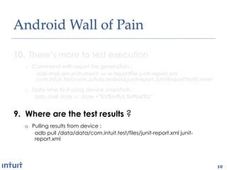 Android'Wall'of'Pain1

10.  There’s more to test execution
   o  Command with report file generation :
       adb shell am instrument -w -e reportFile junit-report.xml
       com.intuit.test/com.zutubi.android.junitreport.JUnitReportTestRunner
   o  Date-time fix if using device snapshots :
       adb shell date -s `date +"%Y%m%d.%H%M%S”`


9.  Where are the test results ?
   o  Pulling results from device :
       adb pull /data/data/com.intuit.test/files/junit-report.xml junit-
       report.xml




                                                                              10
 