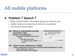 All'mobile'platforms1

4.  Problem ? Search ?
  o  Blogs, stackoverflow, developer groups for devices, etc.
  o  Mobile testing one-stop tips & tricks (not questions)
  o  Community driven effort

   Tip – Remove authorization prompt
       Administrative rights
       Update /etc/authorization
           <key>system.privilege.taskport</key>
              <dict>
                 <key>allow-root</key>
                    <!-- previous value <false/> -->
                    <true/>

   Tip – Clean cache, preferences, SQLite
       ~/Library/Application Support/iPhone Simulator/{SDK}/Applications/<uuid>
            Library: Preferences, Caches
            Documents: sqlite3 <app>.sqlitedb


                                                                                  15
 