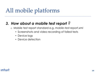 All'mobile'platforms1

3.  How about a mobile test report ?
  o  Mobile test report standard e.g. mobile-test-report.xml
      •  Screenshots and video recording of failed tests
      •  Device logs
      •  Device detection

2.  Wireless?
  o  OTA app installation
  o  Testing via wifi and carrier networks
  o  Selenium grid-like test infrastructure



                                                               16
 