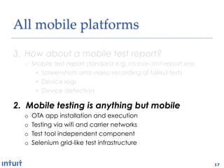 All'mobile'platforms1

3.  How about a mobile test report?
  o  Mobile test report standard e.g. mobile-test-report.xml
      •  Screenshots and video recording of failed tests
      •  Device logs
      •  Device detection

2.  Mobile testing is anything but mobile
  o    OTA app installation and execution
  o    Testing via wifi and carrier networks
  o    Test tool independent component
  o    Selenium grid-like test infrastructure


                                                               17
 