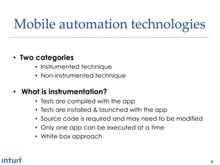 Mobile'automation'technologies1

•  Two categories
      •  Instrumented technique
      •  Non-instrumented technique

•  What is instrumentation?
      •    Tests are compiled with the app
      •    Tests are installed & launched with the app
      •    Source code is required and may need to be modified
      •    Only one app can be executed at a time
      •    White box approach



                                                                 2
 