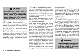 Black plate (102,1)




                                                                      Low tire pressure warning light
                                                                             GUID-2FD87A32-C17B-42A1-B740-5A7539F98F4B
                                                                                                                          remains illuminated.
                     CAUTION                                  Your vehicle is equipped with a Tire Pressure               For additional information, see “Dot matrix liquid
                                                              Monitoring System (TPMS) that monitors the tire             crystal display” later in this section, “Tire
 Running the engine with the engine oil                       pressure of all tires except the spare.                     Pressure Monitoring System (TPMS)” in the “5.
 pressure warning light on could cause                                                                                    Starting and driving” section and “Tire Pressure
                                                              The low tire pressure warning light warns of low
 serious damage to the engine almost                                                                                      Monitoring System (TPMS)” in the “6. In case of
                                                              tire pressure or indicates that the TPMS is not
 immediately. Such damage is not cov-                         functioning properly.                                       emergency” section.
 ered by warranty. Turn off the engine as
                                                              After the ignition switch is pushed ON, this light          TPMS malfunction:
 soon as it is safe to do so.                                                                                                               GUID-D73A39BF-43C8-459F-9C24-47B7F579C407
                                                              illuminates for about 1 second and turns off.               If the TPMS is not functioning properly, the low
                                                              Low tire pressure warning:                                  tire pressure warning light will flash for approxi-
       Intelligent Key warning light
               GUID-0700CAF3-DF55-4F0A-A342-324495D014C0
                                                                              GUID-D73A39BF-43C8-459F-9C24-47B7F579C407
                                                                                                                          mately 1 minute when the ignition switch is
                                                              If the vehicle is being driven with low tire                pushed ON. The light will remain on after the 1
After the ignition switch is pushed to the ON
                                                              pressure, the warning light will illuminate. A              minute. Have the system checked by a NISSAN
position, this light comes on for about 2 seconds
                                                              CHECK TIRE PRESSURE warning also appears                    dealer. The CHECK TIRE PRESSURE warning
and then turns off.
                                                              on the dot matrix liquid crystal display.                   does not appear if the low tire pressure warning
This light warns of a malfunction with the
                                                              When the low tire pressure warning light                    light illuminates to indicate a TPMS malfunction.
Intelligent Key system.
                                                              illuminates, you should stop and adjust the tire            For additional information, see “Tire Pressure
If the light comes on while the engine is                     pressure to the recommended COLD tire
stopped, it may be impossible to start the                                                                                Monitoring System (TPMS)” in the “5. Starting
                                                              pressure shown on the Tire and Loading                      and driving” section. For the CHECK TIRE
engine. If the light comes on while the engine                Information label. The low tire pressure warning
is running, you can drive the vehicle. However in                                                                         PRESSURE warning, see “Dot matrix liquid
                                                              light does not automatically turn off when the tire         crystal display” later in this section.
these cases, contact a NISSAN dealer for repair               pressure is adjusted. After the tire is inflated to
as soon as possible.                                          the recommended pressure, the vehicle must be
                                                              driven at speeds above 16 MPH (25 km/h) to                                        WARNING
                                                              activate the TPMS and turn off the low tire
                                                              pressure warning light. Use a tire pressure                   .   If the light does not illuminate with
                                                              gauge to check the tire pressure.                                 the ignition switch pushed ON, have
                                                              The CHECK TIRE PRESSURE warning is active                         the vehicle checked by a NISSAN
                                                              as long as the low tire pressure warning light                    dealer as soon as possible.

2-14 Instruments and controls


                                                           [ Edit: 2011/ 7/ 18 Model: Z51-D ]
 