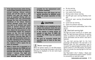 Black plate (103,1)




.   If the light illuminates while driving,            possible for tire replacement and/                 .   No key warning
    avoid sudden steering maneuvers or                 or system resetting.                               .   Low fuel warning
    abrupt braking, reduce vehicle                 .   Replacing tires with those not ori-                .   Low washer fluid warning
    speed, pull off the road to a safe                 ginally specified by NISSAN could                  .   Parking brake release warning
    location and stop the vehicle as                   affect the proper operation of the                 .   Door/lift gate open warning (Hardtop mod-
    soon as possible. Driving with un-                 TPMS.                                                  els)
    der-inflated tires may permanently                                                                    . Door/trunk open warning (CrossCabriolet
    damage the tires and increase the                                                                         models)
    likelihood of tire failure. Serious
                                                                     CAUTION                              . Loose fuel cap warning
    vehicle damage could occur and
    may lead to an accident and could                                                                     . Check tire pressure warning
    result in serious personal injury.             .   The TPMS is not a substitute for the               See “Dot matrix liquid crystal display” later in this
    Check the tire pressure for all four               regular tire pressure check. Be sure               section.
    tires. Adjust the tire pressure to the             to check the tire pressure regularly.
                                                                                                                 Seat belt warning light
    recommended COLD tire pressure                 .   If the vehicle is being driven at                               GUID-956FC59D-0351-472F-8CD0-3356E0A21318

    shown on the Tire and Loading                      speeds of less than 16 MPH (25                     The light and chime remind you to fasten seat
    Information label to turn the low                  km/h), the TPMS may not operate                    belts. The light illuminates whenever the ignition
    tire pressure warning light OFF. If                correctly.                                         switch is pushed to the ON position, and will
    the light still illuminates while driv-                                                               remain illuminated until the driver’s seat belt is
                                                   .   Be sure to correctly install the                   fastened.
    ing after adjusting the tire pressure,             specified size of tires to the four
    a tire may be flat. If you have a flat             wheels.                                            The seat belt warning light for the front
    tire, replace it with a spare tire as                                                                 passenger will illuminate if the seat belt is not
    soon as possible.                                                                                     fastened when the front passenger’s seat is
                                                        MasterGUID-6AB3A8A0-B446-4089-A66C-618A6659F580
                                                               warning light                              occupied. For approximately 5 seconds after the
.   When a spare tire is mounted or a
    wheel is replaced, the TPMS will not         When the ignition switch is in the ON position,          ignition switch is in the ON position, the system
    function and the low tire pressure           the master warning light illuminates if any of the       does not activate the warning light for the front
    warning light will flash for approxi-        following are displayed on the dot matrix liquid         passenger.
    mately 1 minute. The light will              crystal display:                                         See “Seat belts” in the “1. Safety — Seats, seat
    remain on after 1 minute. Contact                                                                     belts and supplemental restraint system” section
    your NISSAN dealer as soon as                                                                         for precautions on seat belt usage.
                                                                                                                         Instruments and controls 2-15


                                              [ Edit: 2011/ 7/ 18 Model: Z51-D ]
 