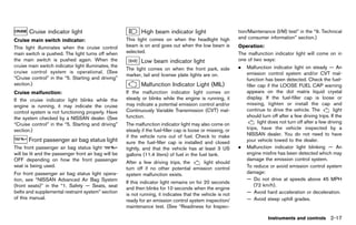Black plate (105,1)




        CruiseGUID-C4011DB6-8909-4DF3-8C75-17ED51FCED58
               indicator light                                         High beam indicator light
                                                                             GUID-4EECC9D2-4C62-4418-9FA3-CF0C228A1386
                                                                                                                         tion/Maintenance (I/M) test” in the “9. Technical
                                                                This light comes on when the headlight high              and consumer information” section.)
Cruise main switch indicator:
                 GUID-D73A39BF-43C8-459F-9C24-47B7F579C407
This light illuminates when the cruise control                  beam is on and goes out when the low beam is             Operation:     GUID-D73A39BF-43C8-459F-9C24-47B7F579C407
main switch is pushed. The light turns off when                 selected.                                                The malfunction indicator light will come on in
the main switch is pushed again. When the                              Low beam indicator light                          one of two ways:
                                                                            GUID-31C3710D-82FC-41EC-AE8C-69D56A05CEF7
cruise main switch indicator light illuminates, the                                                                      .   Malfunction indicator light on steady — An
                                                                The light comes on when the front park, side
cruise control system is operational. (See                                                                                   emission control system and/or CVT mal-
                                                                marker, tail and license plate lights are on.
“Cruise control” in the “5. Starting and driving”                                                                            function has been detected. Check the fuel-
section.)                                                              Malfunction Indicator Light (MIL)                     filler cap if the LOOSE FUEL CAP warning
                                                                             GUID-6AF8662E-1DE1-45FE-852C-925D132DCE37
Cruise malfunction:                                             If the malfunction indicator light comes on                  appears on the dot matrix liquid crystal
                GUID-D73A39BF-43C8-459F-9C24-47B7F579C407
If the cruise indicator light blinks while the                  steady or blinks while the engine is running, it             display. If the fuel-filler cap is loose or
engine is running, it may indicate the cruise                   may indicate a potential emission control and/or             missing, tighten or install the cap and
control system is not functioning properly. Have                Continuously Variable Transmission (CVT) mal-                continue to drive the vehicle. The            light
the system checked by a NISSAN dealer. (See                     function.                                                    should turn off after a few driving trips. If the
“Cruise control” in the “5. Starting and driving”               The malfunction indicator light may also come on                    light does not turn off after a few driving
section.)                                                       steady if the fuel-filler cap is loose or missing, or        trips, have the vehicle inspected by a
                                                                if the vehicle runs out of fuel. Check to make               NISSAN dealer. You do not need to have
        Front passenger air bag status light
               GUID-1AD6EFB7-D318-4868-99B0-D18664F33C71        sure the fuel-filler cap is installed and closed             your vehicle towed to the dealer.
The front passenger air bag status light                        tightly, and that the vehicle has at least 3 US          .   Malfunction indicator light blinking — An
will be lit and the passenger front air bag will be             gallons (11.4 liters) of fuel in the fuel tank.              engine misfire has been detected which may
OFF depending on how the front passenger                                                                                     damage the emission control system.
                                                                After a few driving trips, the     light should
seat is being used.                                                                                                          To reduce or avoid emission control system
                                                                turn off if no other potential emission control
For front passenger air bag status light opera-                 system malfunction exists.                                   damage:
tion, see “NISSAN Advanced Air Bag System                                                                                    — Do not drive at speeds above 45 MPH
                                                                If this indicator light remains on for 20 seconds
(front seats)” in the “1. Safety — Seats, seat                                                                                    (72 km/h).
                                                                and then blinks for 10 seconds when the engine
belts and supplemental restraint system” section                                                                             — Avoid hard acceleration or deceleration.
                                                                is not running, it indicates that the vehicle is not
of this manual.                                                                                                              — Avoid steep uphill grades.
                                                                ready for an emission control system inspection/
                                                                maintenance test. (See “Readiness for Inspec-

                                                                                                                                         Instruments and controls 2-17


                                                             [ Edit: 2011/ 7/ 18 Model: Z51-D ]
 