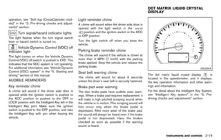 Black plate (107,1)




                                                                                                                     DOT MATRIX LIQUID CRYSTAL
                                                                                                                     DISPLAY
                                                                                                                                   GUID-8111787A-C29E-4E6F-9310-B498CC7E010D

operation, see “Soft top (CrossCabriolet mod-                Light reminder chime
                                                                         GUID-7B425B53-6E2D-43C2-AE08-9F717545E029
els)” in the “3. Pre-driving checks and adjust-              A chime will sound when the driver side door is
ments” section.                                              opened with the light switch in the           or
       Turn signal/hazard indicator lights                       position and the ignition switch in the ACC
              GUID-F77394DF-EFC3-4B65-ACF6-5E0E91264160
                                                             or OFF position.
The light flashes when the turn signal switch
lever or hazard switch is turned on.                         Turn the light switch off when you leave the
                                                             vehicle.
      Vehicle Dynamic Control (VDC) off
indicator light                                              Parking brake reminder chime
                                                                         GUID-16CE9E88-5960-4CAA-845D-8ACC44A8DB19
             GUID-CE6E8B94-E3C1-4EDD-B5CC-1AA8B731382A
The light comes on when the Vehicle Dynamic                  The chime will sound if the vehicle is driven at
Control (VDC) off switch is pushed to OFF. This              more than 4 MPH (7 km/h) with the parking
indicates that the VDC system is not operating.              brake applied. Stop the vehicle and release the
For additional information, see “Vehicle Dynamic             parking brake.
                                                                                                                                                                 JVI0254X
Control (VDC) system” in the “5. Starting and                Seat belt warning chime
driving” section of this manual.                                        GUID-6CB52CBC-6585-437E-BC4E-959C5BB57A7B    The dot matrix liquid crystal display * is
                                                                                                                                                             1
                                                             The chime will sound for about 6 seconds                located in the speedometer, and it displays,
AUDIBLE REMINDERS
          GUID-854CE725-BA1A-4800-8732-43382E89CE05          unless the driver’s seat belt is securely fastened.     the key operation information and other warn-
Key reminder chime
           GUID-03B79EB0-07EF-4F48-9DFC-C531CF03B6F2         Brake pad wear warning                                  ings and information.
                                                                        GUID-A531CD6C-63DF-4083-A7B6-FC8F79CA75A0
A chime will sound if the driver side door is                The disc brake pads have audible wear warn-             For the detail about the Intelligent Key System,
opened while the ignition switch is pushed to                ings. When a brake pad requires replacement, it         see “Intelligent Key system” in the “3. Pre-
the ACC position or pushed to the OFF or                     will make a high pitched scraping sound when            driving checks and adjustments” section.
LOCK position with the Intelligent Key left in the           the vehicle is in motion. This scraping sound will
Intelligent Key port. Make sure the ignition                 first occur only when the brake pedal is
switch is pushed to the OFF position, and take               depressed. After more wear of the brake pad,
the Intelligent Key with you when leaving the                the sound will always be heard even if the brake
vehicle.                                                     pedal is not depressed. Have the brakes
                                                             checked as soon as possible if the warning
                                                             sound is heard.


                                                                                                                                  Instruments and controls 2-19


                                                          [ Edit: 2011/ 7/ 18 Model: Z51-D ]
 
