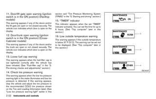 Black plate (110,1)




11. Door/lift gate open warning (ignition                    section and “Tire Pressure Monitoring System
switch is in the ON position) (Hardtop                       (TPMS)” in the “5. Starting and driving” section.)
models)       GUID-E8BF5142-318A-41D5-8AB1-86843D59BCCF      15. “TIMER”GUID-FF6A1FD2-B5C4-4083-B2CA-3E728C17C633
                                                                         indicator
This warning appears if any of the doors and/or              This indicator appears when the set “TIMER”
the lift gate are open or not closed securely. The           indicator activates. You can set the time for up to
vehicle icon indicates which door is open on the             6 hours. (See “Trip computer” later in this
display.                                                     section.)
12. Door/trunk open warning (ignition                        16. Low outside temperature warning
switch is in the ON position) (Cross-                                   GUID-84D86BBA-1B59-4DDE-9353-177DB0D95B81
                                                             This warning appears if the outside temperature
Cabriolet models)
             GUID-CE5E7381-F4E7-4E9D-8BC1-5FDCD9D031B0       is below 378F (38C). The warning can be set not
This warning appears if any of the doors and/or              to be displayed. (See “Trip computer” later in
the trunk are open or not closed securely. The               this section.)
vehicle icon indicates which door is open on the
display.
13. Loose fuel cap warning
            GUID-BF7DA770-AB4E-4465-8317-1B41831C3607
This warning appears when the fuel-filler cap is
not tightened correctly after the vehicle has
been refueled. (See “Fuel-filler cap” in the “3.
Pre-driving checks and adjustments” section.)
                                                                                                                                          SIC4237
14. Check tire pressure warning
             GUID-0DD3569E-5223-4496-8B17-789648E1715D
This warning appears when the low tire pressure
warning light in the meter illuminates and low tire
pressure is detected. If this warning appears,
stop the vehicle and adjust the tire pressure to
the recommended COLD tire pressure shown
on the Tire and Loading Information label. (See
“Low tire pressure warning light” earlier in this
2-22 Instruments and controls


                                                          [ Edit: 2011/ 7/ 18 Model: Z51-D ]
 