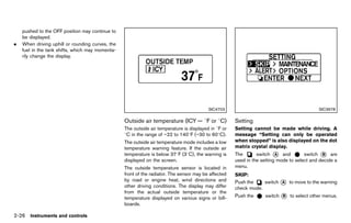 Black plate (114,1)




    pushed to the OFF position may continue to
    be displayed.
.   When driving uphill or rounding curves, the
    fuel in the tank shifts, which may momenta-
    rily change the display.




                                                                                                  SIC4703                                                     SIC3678

                                                     Outside air temperature (ICY — 8F or 8C)
                                                                   GUID-1F0F141E-7E24-493C-9ABE-8A75128A7804
                                                                                                               Setting          GUID-180A1674-9E9A-45F6-9ECF-354F636CDD00
                                                     The outside air temperature is displayed in 8F or         Setting cannot be made while driving. A
                                                     8C in the range of −22 to 1408F (−30 to 608C).            message “Setting can only be operated
                                                     The outside air temperature mode includes a low           when stopped” is also displayed on the dot
                                                     temperature warning feature. If the outside air           matrix crystal display.
                                                     temperature is below 378F (38C), the warning is           The       switch * and
                                                                                                                                  A            switch * are
                                                                                                                                                       B
                                                     displayed on the screen.                                  used in the setting mode to select and decide a
                                                     The outside temperature sensor is located in              menu.
                                                     front of the radiator. The sensor may be affected         SKIP:        GUID-D73A39BF-43C8-459F-9C24-47B7F579C407
                                                     by road or engine heat, wind directions and               Push the    switch * to move to the warning
                                                                                                                                    A
                                                     other driving conditions. The display may differ          check mode.
                                                     from the actual outside temperature or the
                                                     temperature displayed on various signs or bill-           Push the        switch * to select other menus.
                                                                                                                                      B

                                                     boards.

2-26 Instruments and controls


                                                  [ Edit: 2011/ 7/ 18 Model: Z51-D ]
 