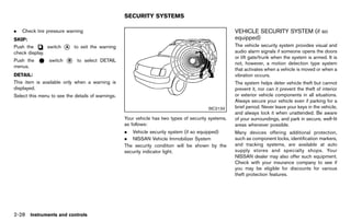 Black plate (116,1)




                                                              SECURITY SYSTEMS
                                                                            GUID-5B8EE3AC-B3AC-45D4-BF38-6AC7583B2D4C

.   Check tire pressure warning                                                                                         VEHICLE SECURITY SYSTEM (if so
SKIP:                                                                                                                   equipped) GUID-3A2129E5-3F98-44E7-8D33-56C1DC801E7A
               GUID-D73A39BF-43C8-459F-9C24-47B7F579C407
Push the       switch * to exit the warning
                         A                                                                                              The vehicle security system provides visual and
check display.                                                                                                          audio alarm signals if someone opens the doors
                                                                                                                        or lift gate/trunk when the system is armed. It is
Push the           switch   *
                            B     to select DETAIL
                                                                                                                        not, however, a motion detection type system
menus.
                                                                                                                        that activates when a vehicle is moved or when a
DETAIL:        GUID-D73A39BF-43C8-459F-9C24-47B7F579C407
                                                                                                                        vibration occurs.
This item is available only when a warning is                                                                           The system helps deter vehicle theft but cannot
displayed.                                                                                                              prevent it, nor can it prevent the theft of interior
Select this menu to see the details of warnings.                                                                        or exterior vehicle components in all situations.
                                                                                                                        Always secure your vehicle even if parking for a
                                                                                                          SIC2133       brief period. Never leave your keys in the vehicle,
                                                                                                                        and always lock it when unattended. Be aware
                                                              Your vehicle has two types of security systems,           of your surroundings, and park in secure, well-lit
                                                              as follows:                                               areas whenever possible.
                                                              . Vehicle security system (if so equipped)                Many devices offering additional protection,
                                                              . NISSAN Vehicle Immobilizer System                       such as component locks, identification markers,
                                                              The security condition will be shown by the               and tracking systems, are available at auto
                                                              security indicator light.                                 supply stores and specialty shops. Your
                                                                                                                        NISSAN dealer may also offer such equipment.
                                                                                                                        Check with your insurance company to see if
                                                                                                                        you may be eligible for discounts for various
                                                                                                                        theft protection features.




2-28 Instruments and controls


                                                           [ Edit: 2011/ 7/ 18 Model: Z51-D ]
 