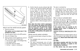 Black plate (117,1)




                                                          5. Confirm that the security indicator light * A        The alarm is activated by:
                                                             comes on. The security indicator light stays         .   Unlocking the door or opening the lift gate/
                                                             on for about 30 seconds. The vehicle                     trunk without using the button on the
                                                             security system is now pre-armed. After                  Intelligent Key, the request switch or the
                                                             about 30 seconds the vehicle security                    key. (Even if the door is opened by releasing
                                                             system automatically shifts into the armed               the door inside lock knob, the alarm will
                                                             phase. The security light begins to flash                activate.)
                                                             once every approximately 3 seconds. If,
                                                             during this 30-second pre-arm time period,           How to stopGUID-3A47058D-D66F-43FA-8D5B-CE27C3B3E4A6
                                                                                                                              an activated alarm
                                                             the door is unlocked, or the ignition switch is      The alarm will stop by unlocking a door by
                                                             pushed to ACC or ON, the system will not             pushing the unlock button       on the Intelligent
                                                             arm.                                                 Key, pushing the request switch or using the key.
                                                          Even when the driver and/or passengers                  The alarm will not stop if the ignition switch is
                                         SIC1699A         are in the vehicle, the system will activate            placed in the ACC or ON position.
                                                          with all doors and lift gate/trunk locked               If the system does not operate as de-
How to arm GUID-E45D0EB0-DDEE-43F9-BCF5-4FFD6F801B10
           the vehicle security system                    with the ignition switch in the LOCK                    scribed above, have it checked by a
1. Close all windows.                                     position. When pushing the ignition switch              NISSAN dealer.
    The system can be armed even if the                   to the ACC or ON position, the system will
                                                                                                                  NISSAN VEHICLE IMMOBILIZER SYS-
    windows are open.                                     be released.
                                                                                                                  TEM       GUID-140A6D7E-5E78-4398-9FB4-FDC469E689FE
2. Push the ignition switch to the OFF position.          Vehicle security system activation                      The NISSAN Vehicle Immobilizer System will not
                                                                      GUID-D932FA41-7646-4669-AA61-035AB796F12C
3. Carry the Intelligent Key.                             The vehicle security system will give the follow-       allow the engine to start without the use of the
4. Close all doors and lift gate/trunk. Lock all          ing alarm:                                              registered key. Never leave these keys in the
   door. The doors can be locked with:                    .   The headlights blink and the horn sounds            vehicle.
   . the lock button       on the Intelligent Key             intermittently.                                     For USA:
   . any request switch                                   .   The alarm automatically turns off after             This device complies with Part 15 of the
   . the power door lock switch                               approximately 1 minute. However, the alarm          FCC Rules. Operation is subject to the
   . the key — master or mechanical                           reactivates if the vehicle is tampered with         following two conditions:
                                                              again.                                              (1) This device may not cause harmful

                                                                                                                                 Instruments and controls 2-29


                                                       [ Edit: 2011/ 7/ 18 Model: Z51-D ]
 