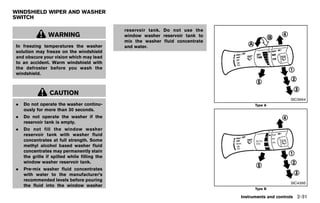 Black plate (119,1)




WINDSHIELD WIPER AND WASHER
SWITCH
            GUID-15F1CDB4-078A-4D01-A331-3BCB3082F46B

                                                                 reservoir tank. Do not use the
                WARNING                                          window washer reservoir tank to
                                                                 mix the washer fluid concentrate
In freezing temperatures the washer                              and water.
solution may freeze on the windshield
and obscure your vision which may lead
to an accident. Warm windshield with
the defroster before you wash the
windshield.



                 CAUTION
                                                                                                                           SIC3664
.   Do not operate the washer continu-                                                                        Type A
    ously for more than 30 seconds.
.   Do not operate the washer if the
    reservoir tank is empty.
.   Do not fill the window washer
    reservoir tank with washer fluid
    concentrates at full strength. Some
    methyl alcohol based washer fluid
    concentrates may permanently stain
    the grille if spilled while filling the
    window washer reservoir tank.
.   Pre-mix washer fluid concentrates
    with water to the manufacturer’s
    recommended levels before pouring
                                                                                                                           SIC4395
    the fluid into the window washer
                                                                                                              Type B

                                                                                                      Instruments and controls 2-31


                                                        [ Edit: 2011/ 7/ 18 Model: Z51-D ]
 