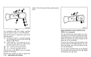 Black plate (120,1)




                                                           washer. Then the wiper will also operate several
                                                           times.




                                           SIC3922                                                                                                       SIC4017
                      Type C
                                                                                                              RAIN-SENSING AUTO WIPER SYS-
The windshield wiper and washer operates
when the ignition switch is in the ON position.
                                                                                                              TEM (if so equipped)
                                                                                                                          GUID-05A0C0C8-F56A-4E1F-90FD-7DD9CB5E2B3F
                                                                                                              The rain-sensing auto wiper system can auto-
Push the lever down to operate the wiper at the
                                                                                                              matically turn on the wipers and adjust the wiper
following speed:
                                                                                                              speed depending on the rainfall and the vehicle
*
1     INT (Type A or Type C) — intermittent operation
                                                                                                              speed by using the rain sensor located on the
     can be adjusted by turning the knob toward A*                                                            upper part of the windshield.
                 *
     (Slower) or B (Faster).
*
1      AUTO (Type B) — For models with the rain-                                                              To set the rain-sensing auto wiper system, push
     sensing auto wiper system, see “Rain-sensing                                                             the lever down to the AUTO position * . The
                                                                                                                                                      1
     auto wiper system” later in this section.                                                                wiper will sweep once while the ignition switch
*
2     LO — continuous low speed operation                                                                     is in the ON position.
*
3     HI — continuous high speed operation
                                                                                                              The rain sensor sensitivity level can be adjusted
Push the lever up * (MIST) to have one sweep
                   4                                                                                          by turning the knob toward the front * (High)
                                                                                                                                                      2
operation of the wiper.                                                                                       or toward the rear * (Low).
                                                                                                                                  3
Pull the lever toward you      *
                               5   to operate the
2-32 Instruments and controls


                                                        [ Edit: 2011/ 7/ 18 Model: Z51-D ]
 