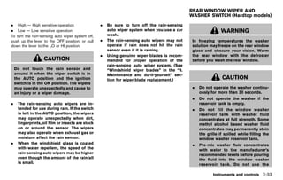Black plate (121,1)




                                                                                                  REAR WINDOW WIPER AND
                                                                                                  WASHER SWITCH (Hardtop models)
                                                                                                               GUID-E9B01D50-BAE9-400D-AF33-89486215C486

. High — High sensitive operation                     .   Be sure to turn off the rain-sensing
. Low — Low sensitive operation                           auto wiper system when you use a car                     WARNING
To turn the rain-sensing auto wiper system off,           wash.
push up the lever to the OFF position, or pull        .   The rain-sensing auto wipers may not     In freezing temperatures the washer
down the lever to the LO or HI position.                  operate if rain does not hit the rain    solution may freeze on the rear window
                                                          sensor even if it is raining.            glass and obscure your vision. Warm
                                                      .   Using genuine wiper blades is recom-     the rear window with the defroster
                   CAUTION                                mended for proper operation of the       before you wash the rear window.
                                                          rain-sensing auto wiper system. (See
    Do not touch the rain sensor and                      “Windshield wiper blades” in the “8.
    around it when the wiper switch is in                 Maintenance and do-it-yourself” sec-
    the AUTO position and the ignition                    tion for wiper blade replacement.)                        CAUTION
    switch is in the ON position. The wipers
    may operate unexpectedly and cause to                                                          .   Do not operate the washer continu-
    an injury or a wiper damage.                                                                       ously for more than 30 seconds.
                                                                                                   .   Do not operate the washer if the
.    The rain-sensing auto wipers are in-                                                              reservoir tank is empty.
     tended for use during rain. If the switch                                                     .   Do not fill the window washer
     is left in the AUTO position, the wipers                                                          reservoir tank with washer fluid
     may operate unexpectedly when dirt,                                                               concentrates at full strength. Some
     fingerprints, oil film or insects are stuck                                                       methyl alcohol based washer fluid
     on or around the sensor. The wipers                                                               concentrates may permanently stain
     may also operate when exhaust gas or                                                              the grille if spilled while filling the
     moisture affect the rain sensor.                                                                  window washer reservoir tank.
.    When the windshield glass is coated                                                           .   Pre-mix washer fluid concentrates
     with water repellent, the speed of the                                                            with water to the manufacturer’s
     rain-sensing auto wipers may be higher                                                            recommended levels before pouring
     even though the amount of the rainfall                                                            the fluid into the window washer
     is small.                                                                                         reservoir tank. Do not use the

                                                                                                              Instruments and controls 2-33


                                                   [ Edit: 2011/ 7/ 18 Model: Z51-D ]
 