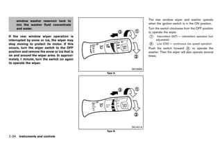 Black plate (122,1)




     window washer reservoir tank to                                                         The rear window wiper and washer operate
     mix the washer fluid concentrate                                                        when the ignition switch is in the ON position.
     and water.                                                                              Turn the switch clockwise from the OFF position
                                                                                             to operate the wiper.
If the rear window wiper operation is                                                        *
                                                                                             1     Intermittent (INT) — intermittent operation (not
interrupted by snow or ice, the wiper may                                                         adjustable)
stop moving to protect its motor. If this                                                    *
                                                                                             2     Low (ON) — continuous low speed operation
occurs, turn the wiper switch to the OFF                                                     Push the switch forward * to operate the
                                                                                                                          3
position and remove the snow or ice that is                                                  washer. Then the wiper will also operate several
on and around the wiper arms. In approxi-                                                    times.
mately 1 minute, turn the switch on again
to operate the wiper.
                                                                                   SIC3666
                                                                      Type A




                                                                                   SIC4019
                                                                      Type B

2-34 Instruments and controls


                                              [ Edit: 2011/ 7/ 18 Model: Z51-D ]
 