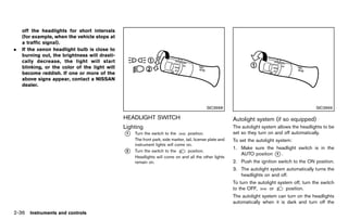 Black plate (124,1)




    off the headlights for short intervals
    (for example, when the vehicle stops at
    a traffic signal).
.   If the xenon headlight bulb is close to
    burning out, the brightness will drasti-
    cally decrease, the light will start
    blinking, or the color of the light will
    become reddish. If one or more of the
    above signs appear, contact a NISSAN
    dealer.



                                                                                                 SIC3668                                                    SIC3669

                                                  HEADLIGHTGUID-996522C0-4578-43C8-83E0-51BB0ADB49B2
                                                            SWITCH                                             Autolight system (if so equipped)
                                                                                                                             GUID-8905665A-6EF0-4112-A643-8A502F17847E
                                                  Lighting         GUID-C1692F98-2EF5-42BF-980D-AA54247F5578
                                                                                                               The autolight system allows the headlights to be
                                                  *
                                                  1    Turn the switch to the        position.                 set so they turn on and off automatically.
                                                       The front park, side marker, tail, license plate and    To set the autolight system:
                                                       instrument lights will come on.
                                                                                                               1. Make sure the headlight switch is in the
                                                  *
                                                  2    Turn the switch to the        position.
                                                                                                                  AUTO position * .
                                                                                                                                1
                                                       Headlights will come on and all the other lights
                                                       remain on.                                              2. Push the ignition switch to the ON position.
                                                                                                               3. The autolight system automatically turns the
                                                                                                                  headlights on and off.
                                                                                                               To turn the autolight system off, turn the switch
                                                                                                               to the OFF,       or      position.
                                                                                                               The autolight system can turn on the headlights
                                                                                                               automatically when it is dark and turn off the

2-36 Instruments and controls


                                               [ Edit: 2011/ 7/ 18 Model: Z51-D ]
 