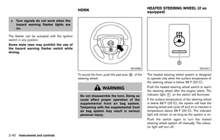 Black plate (128,1)




                                                                                                              HEATED STEERING WHEEL (if so
                                                   HORN
                                                                                                              equipped)
                                                                  GUID-76AEBFE4-FB9E-4225-A909-4F10E8A5C7A6                  GUID-158A9409-77D0-4867-8A63-D9F0D56BF7B6

 .   Turn signals do not work when the
     hazard warning flasher lights are
     on.

The flasher can be actuated with the ignition
switch in any position.
Some state laws may prohibit the use of
the hazard warning flasher switch while
driving.




                                                                                                SIC3586                                                    SIC4401

                                                   To sound the horn, push the pad area * of the
                                                                                        A                     The heated steering wheel system is designed
                                                   steering wheel.                                            to operate only when the surface temperature of
                                                                                                              the steering wheel is below 688F (208C).

                                                                     WARNING                                  Push the heated steering wheel switch to warm
                                                                                                              the steering wheel after the engine starts. The
                                                     Do not disassemble the horn. Doing so                    indicator light * on the switch will illuminate.
                                                                                                                              1

                                                     could affect proper operation of the                     If the surface temperature of the steering wheel
                                                     supplemental front air bag system.                       is below 688F (208C), the system will heat the
                                                     Tampering with the supplemental front                    steering wheel and cycle off and on to maintain a
                                                     air bag system may result in serious                     temperature above 688F (208C). The indicator
                                                     personal injury.                                         light will remain on as long as the system is on.
                                                                                                              Push the switch again to turn the heated
                                                                                                              steering wheel system off manually. The indica-
                                                                                                              tor light will turn off.

2-40 Instruments and controls


                                                [ Edit: 2011/ 7/ 18 Model: Z51-D ]
 