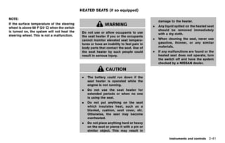 Black plate (129,1)




                                                HEATED SEATS (if so equipped)
                                                               GUID-633E2177-1D7D-44F5-94F5-0C74D026B322
NOTE:
                                                                                                               damage to the heater.
If the surface temperature of the steering                        WARNING
wheel is above 688F (208C) when the switch                                                                 .   Any liquid spilled on the heated seat
is turned on, the system will not heat the                                                                     should be removed immediately
                                                  Do not use or allow occupants to use                         with a dry cloth.
steering wheel. This is not a malfunction.        the seat heater if you or the occupants
                                                  cannot monitor elevated seat tempera-                    .   When cleaning the seat, never use
                                                  tures or have an inability to feel pain in                   gasoline, thinner, or any similar
                                                  body parts that contact the seat. Use of                     materials.
                                                  the seat heater by such people could                     .   If any malfunctions are found or the
                                                  result in serious injury.                                    heated seat does not operate, turn
                                                                                                               the switch off and have the system
                                                                                                               checked by a NISSAN dealer.

                                                                   CAUTION
                                                  .   The battery could run down if the
                                                      seat heater is operated while the
                                                      engine is not running.
                                                  .   Do not use the seat heater for
                                                      extended periods or when no one
                                                      is using the seat.
                                                  .   Do not put anything on the seat
                                                      which insulates heat, such as a
                                                      blanket, cushion, seat cover, etc.
                                                      Otherwise, the seat may become
                                                      overheated.
                                                  .   Do not place anything hard or heavy
                                                      on the seat or pierce it with a pin or
                                                      similar object. This may result in

                                                                                                                      Instruments and controls 2-41


                                             [ Edit: 2011/ 7/ 18 Model: Z51-D ]
 