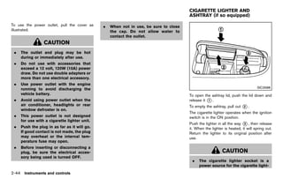 Black plate (132,1)




                                                                                           CIGARETTE LIGHTER AND
                                                                                           ASHTRAY (if so equipped)
                                                                                                          GUID-4C7EBD79-5E6D-4E92-9577-71A7BEE6B260

To use the power outlet, pull the cover as         .   When not in use, be sure to close
illustrated.                                           the cap. Do not allow water to
                                                       contact the outlet.
                 CAUTION
 .   The outlet and plug may be hot
     during or immediately after use.
 .   Do not use with accessories that
     exceed a 12 volt, 120W (10A) power
     draw. Do not use double adapters or
     more than one electrical accessory.
 .   Use power outlet with the engine
     running to avoid discharging the                                                                                                   SIC3588
     vehicle battery.                                                                      To open the ashtray lid, push the lid down and
 .   Avoid using power outlet when the                                                     release it * .
                                                                                                      1
     air conditioner, headlights or rear                                                   To empty the ashtray, pull out    *.
                                                                                                                             2
     window defroster is on.
                                                                                           The cigarette lighter operates when the ignition
 .   This power outlet is not designed                                                     switch is in the ON position.
     for use with a cigarette lighter unit.
                                                                                           Push the lighter in all the way * , then release
                                                                                                                            3
 .   Push the plug in as far as it will go.                                                it. When the lighter is heated, it will spring out.
     If good contact is not made, the plug                                                 Return the lighter to its original position after
     may overheat or the internal tem-                                                     use.
     perature fuse may open.
 .   Before inserting or disconnecting a
     plug, be sure the electrical acces-                                                                       CAUTION
     sory being used is turned OFF.
                                                                                            .    The cigarette lighter socket is a
                                                                                                 power source for the cigarette light-
2-44 Instruments and controls


                                              [ Edit: 2011/ 7/ 18 Model: Z51-D ]
 