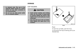 Black plate (133,1)




                                             STORAGE
                                                           GUID-86E3CA2B-BC40-4857-A4C1-B3487E3BB786

    er element only. The use of the          CUP HOLDERS
                                                     GUID-4F3D35E7-AF46-473C-BC0C-F0EE7C53FAAC

    cigarette lighter socket as a power
    source for any other accessory is                           CAUTION
    not recommended.
.   Do not use any other power outlet          .   Avoid abrupt starting and braking
    for an accessory lighter.                      when the cup holder is being used
                                                   to prevent spilling the drink. If the
                                                   liquid is hot, it can scald you or your
                                                   passenger.
                                               .   Use only soft cups in the cup holder.
                                                   Hard objects can injure you in an
                                                   accident.
                                                                                                                                                     SIC3118
                                                                                                                               Front

                                                                                                       Front           GUID-B482EF25-AADD-4164-87B3-E8C8642A9631
                                                                                                       To open the cup holder, push the lid        *.
                                                                                                                                                   1

                                                                                                       To remove the inner tray for cleaning, pull it up as
                                                                                                       illustrated * .
                                                                                                                   2




                                                                                                                      Instruments and controls 2-45


                                          [ Edit: 2011/ 7/ 18 Model: Z51-D ]
 