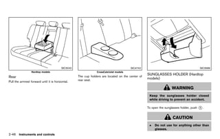 Black plate (134,1)




                                              SIC3042                                                SIC4742                                           SIC3589
                  Hardtop models                                             CrossCabriolet models
                                                                                                               SUNGLASSES HOLDER (Hardtop
Rear                                                           The cup holders are located on the center of
                GUID-D403F1AF-3B46-4568-9E5A-F5957C8699C4
                                                               rear seat.
                                                                                                               models) GUID-53F668A0-3562-4634-B37B-CFE15C4C94BD
Pull the armrest forward until it is horizontal.

                                                                                                                                  WARNING
                                                                                                                Keep the sunglasses holder closed
                                                                                                                while driving to prevent an accident.

                                                                                                               To open the sunglasses holder, push   *.
                                                                                                                                                     1



                                                                                                                                  CAUTION
                                                                                                                .   Do not use for anything other than
                                                                                                                    glasses.
2-46 Instruments and controls


                                                            [ Edit: 2011/ 7/ 18 Model: Z51-D ]
 