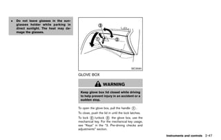 Black plate (135,1)




.   Do not leave glasses in the sun-
    glasses holder while parking in
    direct sunlight. The heat may da-
    mage the glasses.




                                                                                    SIC3590

                                           GLOVE BOXGUID-D5755917-EFBF-415E-AE59-B43411F701B6

                                                              WARNING
                                             Keep glove box lid closed while driving
                                             to help prevent injury in an accident or a
                                             sudden stop.

                                           To open the glove box, pull the handle   *.
                                                                                    1

                                           To close, push the lid in until the lock latches.
                                           To lock * /unlock * the glove box, use the
                                                   2            3
                                           mechanical key. For the mechanical key usage,
                                           see “Keys” in the “3. Pre-driving checks and
                                           adjustments” section.

                                                                                                  Instruments and controls 2-47


                                        [ Edit: 2011/ 7/ 18 Model: Z51-D ]
 