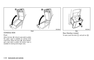 Black plate (136,1)




                                                                                               SIC3654                                                SIC3591
                                                      Front                                                                      Rear
CONSOLE BOX
        GUID-5C4739C0-4DF5-44A9-B5FD-FBFAAABBD011                                                        Rear (Hardtop models)
                                                                                                                     GUID-92205B1E-0645-4A20-A11C-FD29D6989A28
Front         GUID-DD4ABB5A-EB54-4D5E-B3ED-627D92BFD082
                                                                                                         To open, push the knob     *
                                                                                                                                    1       and pull out   *.
                                                                                                                                                           2
When the lever * (driver’s seat side) is pulled,
                   A
the upper case is available for storing some
small items. When the lever * (front passen-
                               B
ger’s seat side) is pulled, the bottom case is
available for storing some larger ones.




2-48 Instruments and controls


                                                          [ Edit: 2011/ 7/ 18 Model: Z51-D ]
 