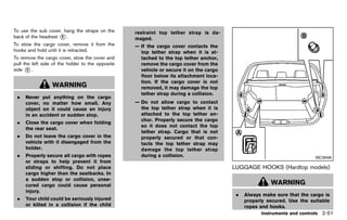 Black plate (139,1)




To use the sub cover, hang the straps on the                restraint top tether strap is da-
back of the headrest * .
                     2
                                                            maged.
To stow the cargo cover, remove it from the                 — If the cargo cover contacts the
hooks and hold until it is retracted.                         top tether strap when it is at-
To remove the cargo cover, stow the cover and                 tached to the top tether anchor,
pull the left side of the holder to the opposite              remove the cargo cover from the
side * .
       3                                                      vehicle or secure it on the cargo
                                                              floor below its attachment loca-
                                                              tion. If the cargo cover is not
                  WARNING                                     removed, it may damage the top
                                                              tether strap during a collision.
 .   Never put anything on the cargo
     cover, no matter how small. Any                        — Do not allow cargo to contact
     object on it could cause an injury                       the top tether strap when it is
     in an accident or sudden stop.                           attached to the top tether an-
                                                              chor. Properly secure the cargo
 .   Close the cargo cover when folding
                                                              so it does not contact the top
     the rear seat.
                                                              tether strap. Cargo that is not
 .   Do not leave the cargo cover in the                      properly secured or that con-
     vehicle with it disengaged from the                      tacts the top tether strap may
     holder.                                                  damage the top tether strap
 .   Properly secure all cargo with ropes                     during a collision.                                                         SIC3596
     or straps to help prevent it from
     sliding or shifting. Do not place                                                            LUGGAGE HOOKS (Hardtop models)
                                                                                                          GUID-A76D431E-5514-466D-8503-9352D8CBD662
     cargo higher than the seatbacks. In
     a sudden stop or collision, unse-
     cured cargo could cause personal                                                                                WARNING
     injury.
                                                                                                   .   Always make sure that the cargo is
 .   Your child could be seriously injured                                                             properly secured. Use the suitable
     or killed in a collision if the child                                                             ropes and hooks.
                                                                                                                Instruments and controls 2-51


                                                   [ Edit: 2011/ 7/ 18 Model: Z51-D ]
 