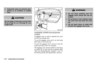 Black plate (140,1)




 .   Unsecured cargo can become dan-
     gerous in an accident or sudden                                                                             WARNING
     stop.
                                                                                                 .   Do not place anything over the
                                                                                                     luggage cover during soft top op-
                                                                                                     eration.
                CAUTION                                                                          .   Do not place or leave objects under
 Do not apply a total load of more than                                                              the cover that may push the cover
 22 lb (10 kg) * or 7 lb (3 kg) * to a
               A                B
                                                                                                     up.
 single hook.                                                                                    .   Do not place items on sides that
                                                                                                     intrude into luggage cover area.

                                                                                     SIC4744

                                             LUGGAGE COVER (CrossCabriolet
                                             models) GUID-6FCB585A-E72B-4BA2-A8FD-8ADDC214EFA2
                                             A luggage cover is used to separate the trunk
                                             and the top storage area.
                                             To use the luggage cover, pull it out and hang
                                             both sides on the hooks * .
                                                                     1

                                             To stow the luggage cover, remove it from the
                                             hooks and hold it until it is retracted.
                                             The luggage cover must be pulled out and hung
                                             on hooks * for the soft top to oparate. (See
                                                         1
                                             “Soft top (CrossCabriolet models)” in the “3.
                                             Pre-driving checks and adjustments” section.)



2-52 Instruments and controls


                                          [ Edit: 2011/ 7/ 18 Model: Z51-D ]
 