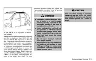 Black plate (141,1)




                                                           information regarding GVWR and GAWR, see
                                                           “Vehicle loading information” in the “9. Technical                   CAUTION
                                                           and consumer information” section.
                                                                                                                Use care when placing or removing
                                                                                                                items from the roof rack. If you cannot
                                                                              WARNING                           comfortably lift the items onto the roof
                                                                                                                rack from the ground, use a ladder or
                                                             .   Drive extra carefully when the vehi-
                                                                                                                stool.
                                                                 cle is loaded at or near the cargo
                                                                 carrying capacity, especially if the
                                                                 significant portion of that load is
                                                                 carried on the roof rack.
                                                             .   Heavy loading of the roof rack has
                                           SIC3597               the potential to affect the vehicle
                                                                 stability and handling during sud-
ROOF RACK (if so equipped for Hard-                              den or unusual handling maneuvers.
top models) GUID-75E038EF-E93A-4F7C-AC23-5CF5D424F222        .   Roof rack load should be evenly
Always distribute the luggage evenly on the roof                 distributed.
rack. Do not load more than 165 lb (75 kg)
                                                             .   Do not exceed maximum roof rack
(black) or 220 lb (100 kg) (silver) on the roof
                                                                 load weight capacity.
rails. Observe the maximum load limit shown on
the crossbars or roof carriers when you attach               .   Properly secure all cargo with ropes
them on the roof rails. Contact a NISSAN dealer                  or straps to help prevent it from
for crossbar or other equipment information. Be                  sliding or shifting. In a sudden stop
careful that your vehicle does not exceed the                    or collision, unsecured cargo could
Gross Vehicle Weight Rating (GVWR) or its                        cause personal injury.
Gross Axle Weight Rating (GAWR front and
rear). The GVWR and GAWR are located on the
F.M.V.S.S. or C.V.M.S.S. certification label (lo-
cated on the driver’s door pillar). For more

                                                                                                                           Instruments and controls 2-53


                                                        [ Edit: 2011/ 7/ 18 Model: Z51-D ]
 