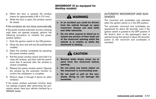 Black plate (145,1)




                                                            MOONROOF (if so equipped for
                                                            Hardtop models)
                                                                          GUID-B46D76D1-C71E-43ED-8E5B-5188E0D125CB

.   When the door is opened, the window                                                                               AUTOMATIC MOONROOF AND SUN-
    lowers for approximately 0.39 in (10 mm).                                 WARNING                                 SHADES   GUID-3349AE79-1AF5-473F-9AB7-69A7957FBC85
.   While the door is open, the window cannot                                                                         The moonroof and sunshades only operates
    be raised.                                                .   In an accident you could be thrown                  when the ignition switch is in the ON position.
                                                                  from the vehicle through an open
If the windows do not close automatically
             GUID-4DA9302E-1FB0-4884-925F-1A056E33BC0E            moonroof. Always use seat belts
                                                                                                                      The automatic moonroof and sunshades are
If the power window automatic function (closing                                                                       operational for about 45 seconds, even if the
                                                                  and child restraints.
only) does not operate properly, perform the                                                                          ignition switch is pushed to the OFF position. If
                                                              .   Do not allow anyone to stand up or                  the driver’s door or the passenger’s door is
following procedure to initialize the power
                                                                  extend any portion of their body out                opened during this period of about 45 seconds,
window system.
                                                                  of the moonroof opening while the                   power to the moonroof and sunshades is
1. Push the ignition switch to the ON position.                   vehicle is in motion or while the                   canceled.
2. Close the door and soft top (CrossCabriolet                    moonroof is closing.
   models).
3. Open the window completely by operating
   the power window switch.                                                    CAUTION
4. Pull the power window switch and hold it to
   close the window, and then hold the switch                 .   Remove water drops, snow, ice or
   more than 3 seconds after the window is                        sand from the moonroof before
   closed completely.                                             opening.
5. Release the power window switch. Operate                   .   Do not place any heavy object on
   the window by the automatic function to                        the moonroof or surrounding area.
   confirm the initialization is complete.                    .   Do not push or pull on the sun-
6. Perform steps 2 through 5 above for other                      shade. Doing so can damage the
   windows.                                                       sunshade.
If the power window automatic function does
not operate properly after performing the pro-
cedure above, have your vehicle checked by a
NISSAN dealer.

                                                                                                                                    Instruments and controls 2-57


                                                         [ Edit: 2011/ 7/ 18 Model: Z51-D ]
 