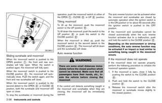 Black plate (146,1)




                                                           operation, push the moonroof switch to either of         The auto reverse function can be activated when
                                                           the OPEN * , CLOSE * or UP * position.
                                                                       1           2          5                     the moonroof and sunshades are closed by
                                                                                                                    automatic operation when the ignition switch is
                                                           Tilting moonroof
                                                                       GUID-5BCB6B6D-1017-4E94-B105-E837913634C6    in the ON position or for about 45 seconds after
                                                           To tilt up the moonroof, push the moonroof               the ignition switch is pushed to the OFF
                                                           switch to the UP position * .
                                                                                     5                              position.
                                                           To tilt down the moonroof, push the switch to the        If the moonroof and sunshades cannot be
                                                           UP position * or push the switch to the
                                                                           5                                        closed automatically when the auto reverse
                                                           CLOSE position * . 2                                     function activates due to a malfunction, push
                                                           When the moonroof is tilted up, push the                 and hold the switch to the CLOSE position * .
                                                                                                                                                              2
                                                           moonroof switch to the second detent to the              Depending on the environment or driving
                                                           CLOSE position * . The moonroof will tilt down
                                                                           4                                        conditions, the auto reverse function may
                                                           and the sunshades will close.                            be activated if an impact or load similar to
                                           SIC3801
                                                                                                                    something being caught in the moonroof
                                                           Auto reverse GUID-07736A6E-057D-4405-B60A-86505A7F3C58
                                                                         function
Sliding sunshade and moonroof                                                                                       occurs.
            GUID-35ECC1C1-78E5-4B3C-860F-E718E2CD552D
When the moonroof switch is pushed to the
                                                                               WARNING                              If the moonroof does not operate
                                                                                                                                GUID-55D929EA-1A05-47B0-9DBB-75466D80DB38
OPEN position * , the front and rear sun-
                  1                                                                                                 If the moonroof does not operate properly,
shades will fully open. When the switch is                                                                          perform the following procedure to initialize the
                                                             There are some small distances imme-
pushed again, the moonroof will fully open.                                                                         moonroof operation system.
                                                             diately before the closed position which
When the moonroof switch is pushed to the                    cannot be detected. Make sure that all                 1. If the moonroof is open, close it fully by
CLOSE position * , the moonroof will auto-
                   2                                         passengers have their hands, etc., in-                    pushing the switch to the CLOSE position
matically close. Push the switch again, and the              side the vehicle before closing the                       *.2
front and rear sunshades will close.                         moonroof.                                              2. Push and hold the switch to the CLOSE
When the moonroof switch is pushed to the                                                                              position * .
                                                                                                                                2
second detent to the OPEN * or CLOSE *
                             3            4                If the control unit detects something caught in
                                                                                                                    3. Release the moonroof switch after the
position, both the sunshade and moonroof will              the moonroof and sunshades when they are
                                                                                                                       moonroof or sunshade moves slightly to
open or close.                                             closing, the moonroof will be immediately
                                                                                                                       the closed position.
To stop the sunshades or moonroof during the               opened.

2-58 Instruments and controls


                                                        [ Edit: 2011/ 7/ 18 Model: Z51-D ]
 