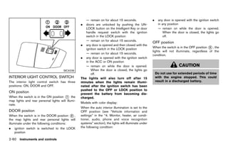 Black plate (148,1)




                                                                   — remain on for about 15 seconds.                  .    any door is opened with the ignition switch
                                                                .  doors are unlocked by pushing the UN-                   in any position
                                                                   LOCK button on the Intelligent Key or door              — remain on while the door is opened.
                                                                   handle request switch with the ignition                     When the door is closed, the lights go
                                                                   switch in the LOCK position                                 off.
                                                                   — remain on for about 15 seconds.
                                                                                                                      OFF positionGUID-2E9E6196-2FCF-4993-83DD-8C4EF8E70D73
                                                                . any door is opened and then closed with the
                                                                                                                      When the switch is in the OFF position * , the
                                                                                                                                                             3
                                                                   ignition switch in the LOCK position
                                                                                                                      lights will not illuminate, regardless of the
                                                                   — remain on for about 15 seconds.
                                                                                                                      condition.
                                                                . any door is opened with the ignition switch
                                                                   in the ACC or ON position
                                                                   — remain on while the door is opened.                                   CAUTION
                                               SIC4239                 When the door is closed, the lights go
                                                                       off.                                               Do not use for extended periods of time
INTERIOR LIGHT CONTROL SWITCH
           GUID-2A6055BA-7B37-4FE4-B397-77EF5A05A796            The lights will also turn off after 15                    with the engine stopped. This could
The interior light control switch has three                     minutes when the lights remain illumi-                    result in a discharged battery.
positions: ON, DOOR and OFF.                                    nated after the ignition switch has been
                                                                pushed to the OFF or LOCK position to
ON position      GUID-7462AA90-5FAE-4F84-925A-24F0133E09B3      prevent the battery from becoming dis-
When the switch is in the ON position * the
                                        1                       charged.
map lights and rear personal lights will illumi-
                                                                Models with color display:
nate.
                                                                When the auto interior illumination is set to the
DOOR position
         GUID-2534F567-EC7E-4D89-9E58-CCFFC0DDC2B3              OFF position (see “Vehicle information and
When the switch is in the DOOR position * ,2                    settings” in the “4. Monitor, heater, air condi-
the map lights and rear personal lights will                    tioner, audio, phone and voice recognition
illuminate under the following conditions:                      systems” section), the lights will illuminate under
.   ignition switch is switched to the LOCK                     the following condition:
    position

2-60 Instruments and controls


                                                             [ Edit: 2011/ 7/ 18 Model: Z51-D ]
 