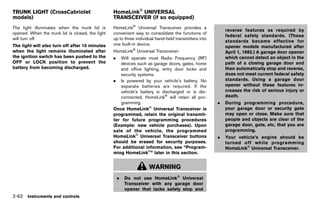Black plate (150,1)




TRUNK LIGHT (CrossCabriolet                                   HomeLink® UNIVERSAL
models)                                                       TRANSCEIVER (if so equipped)
               GUID-F7665349-183E-4013-AA39-F31226267085                      GUID-55E56F2F-00B7-4A2E-969B-A4422F852328
The light illuminates when the trunk lid is                   HomeLink® Universal Transceiver provides a
                                                                                                                              reverse features as required by
opened. When the trunk lid is closed, the light               convenient way to consolidate the functions of
                                                                                                                              federal safety standards. (These
will turn off.                                                up to three individual hand-held transmitters into
                                                                                                                              standards became effective for
The light will also turn off after 15 minutes                 one built-in device.
                                                                                                                              opener models manufactured after
when the light remains illuminated after                      HomeLink® Universal Transceiver:                                April 1, 1982.) A garage door opener
the ignition switch has been pushed to the                    .  Will operate most Radio Frequency (RF)                       which cannot detect an object in the
OFF or LOCK position to prevent the                              devices such as garage doors, gates, home                    path of a closing garage door and
battery from becoming discharged.                                and office lighting, entry door locks and                    then automatically stop and reverse,
                                                                 security systems.                                            does not meet current federal safety
                                                              . Is powered by your vehicle’s battery. No                      standards. Using a garage door
                                                                 separate batteries are required. If the                      opener without these features in-
                                                                 vehicle’s battery is discharged or is dis-                   creases the risk of serious injury or
                                                                 connected, HomeLink® will retain all pro-                    death.
                                                                 gramming.                                                .   During programming procedure,
                                                              Once HomeLink® Universal Transceiver is                         your garage door or security gate
                                                              programmed, retain the original transmit-                       may open or close. Make sure that
                                                              ter for future programming procedures                           people and objects are clear of the
                                                              (Example: new vehicle purchases). Upon                          garage door, gate, etc. that you are
                                                              sale of the vehicle, the programmed                             programming.
                                                              HomeLink® Universal Transceiver buttons                     .   Your vehicle’s engine should be
                                                              should be erased for security purposes.                         turned off while programming
                                                              For additional information, see “Program-                       HomeLink® Universal Transceiver.
                                                              ming HomeLink®” later in this section.


                                                                                 WARNING
                                                                  .   Do not use HomeLink® Universal
                                                                      Transceiver with any garage door
                                                                      opener that lacks safety stop and
2-62 Instruments and controls


                                                           [ Edit: 2011/ 7/ 18 Model: Z51-D ]
 