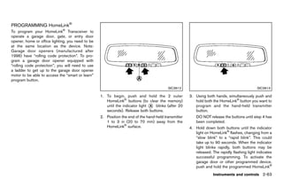 Black plate (151,1)




PROGRAMMING HomeLink®
       GUID-D8C5E61E-41B3-4673-B29E-956822CDD882
To program your HomeLink® Transceiver to
operate a garage door, gate, or entry door
opener, home or office lighting, you need to be
at the same location as the device. Note:
Garage door openers (manufactured after
1996) have “rolling code protection”. To pro-
gram a garage door opener equipped with
“rolling code protection”; you will need to use
a ladder to get up to the garage door opener
motor to be able to access the “smart or learn”
program button.
                                                                                             SIC3612                                             SIC3613

                                                      1. To begin, push and hold the 2 outer             3. Using both hands, simultaneously push and
                                                         HomeLink® buttons (to clear the memory)            hold both the HomeLink® button you want to
                                                         until the indicator light * blinks (after 20
                                                                                   A                        program and the hand-held transmitter
                                                         seconds). Release both buttons.                    button.
                                                      2. Position the end of the hand-held transmitter       DO NOT release the buttons until step 4 has
                                                         1 to 3 in (20 to 70 mm) away from the               been completed.
                                                         HomeLink® surface.                              4. Hold down both buttons until the indicator
                                                                                                            light on HomeLink® flashes, changing from a
                                                                                                            “slow blink” to a “rapid blink”. This could
                                                                                                            take up to 90 seconds. When the indicator
                                                                                                            light blinks rapidly, both buttons may be
                                                                                                            released. The rapidly flashing light indicates
                                                                                                            successful programming. To activate the
                                                                                                            garage door or other programmed device,
                                                                                                            push and hold the programmed HomeLink®
                                                                                                                       Instruments and controls 2-63


                                                   [ Edit: 2011/ 7/ 18 Model: Z51-D ]
 