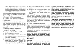 Black plate (153,1)




     surface. Hold the transmitter in that position       3. Push and hold the hand-held transmitter            may not cause harmful interference, and
     for up to 15 seconds. If HomeLink® is not               button.                                            (2) this device must accept any interfer-
     programmed within that time, try holding the         4. The HomeLink® indicator light will flash, first    ence received, including interference that
     transmitter in another position - keeping the           slowly and then rapidly. When the indicator        may cause undesired operation.
     indicator light in view at all times.                   light begins to flash rapidly, release both        Note: Changes or modifications not ex-
If you continue to have programming difficulties,            buttons.                                           pressly approved by the party responsible
please contact the NISSAN Consumer Affairs                                                                      for compliance could void the user’s
                                                          The HomeLink® Universal Transceiver button
Department. The phone numbers are located in                                                                    authority to operate the equipment.
                                                          has now been reprogrammed. The new device
the Foreword of this Owner’s Manual.
                                                          can be activated by pushing the HomeLink®             For Canada:
CLEARING THE PROGRAMMED IN-                               button that was just programmed. This proce-          This device complies with RSS-210 of
FORMATIONGUID-8C1871E3-C252-465F-A399-47B1EB58E018
                                                          dure will not affect any other programmed             Industry Canada. Operation is subject to
Individual buttons cannot be cleared, however to          HomeLink® buttons.                                    the following two conditions: (1) this
clear all programming, push and hold the two              IF YOUR VEHICLE IS STOLEN                             device may not cause interference, and
                                                                    GUID-464C8E7D-4693-445C-BEED-4B9B07479827
outside buttons and release when the indicator            If your vehicle is stolen, you should change the      (2) this device must accept any interfer-
light begins to flash (in approximately 20                codes of any non-rolling code device that has         ence, including interference that may
seconds).                                                 been programmed into HomeLink®. Consult the           cause undesired operation of the device.
REPROGRAMMING A SINGLE                                    Owner’s Manual of each device or call the
HomeLink® BUTTON
           GUID-2BF52974-A0FA-4080-821F-2E188B5DC58B
                                                          manufacturer or dealer of those devices for
To reprogram a HomeLink® Universal Transcei-              additional information.
ver button, complete the following.                       When your vehicle is recovered, you will
1. Push and hold the desired HomeLink             ®       need to reprogram the HomeLink® Univer-
   button. Do not release the button until step           sal Transceiver with your new transmitter
   4 has been completed.                                  information.
2. When the indicator light begins to flash               FCC Notice:
   slowly (after 20 seconds), position the                For USA:
   hand-held transmitter 2 to 5 in (50 to 127             This device complies with Part 15 of the
   mm) away from the HomeLink® surface.                   FCC Rules. Operation is subject to the
                                                          following two conditions: (1) This device
                                                                                                                            Instruments and controls 2-65


                                                       [ Edit: 2011/ 7/ 18 Model: Z51-D ]
 
