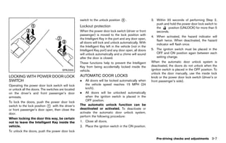 Black plate (161,1)




                                                        switch to the unlock position    *.
                                                                                         2                      3. Within 20 seconds of performing Step 2,
                                                                                                                   push and hold the power door lock switch to
                                                        Lockout protection
                                                                    GUID-BB47EDF9-3384-43BF-9799-EA35B33C1506      the     position (UNLOCK) for more than 5
                                                        When the power door lock switch (driver or front           seconds.
                                                        passenger) is moved to the lock position with
                                                                                                                4. When activated, the hazard indicator will
                                                        the Intelligent Key in the port and any door open,
                                                                                                                   flash twice. When deactivated, the hazard
                                                        all doors will lock and unlock automatically. With
                                                                                                                   indicator will flash once.
                                                        the Intelligent Key left in the vehicle (not in the
                                                        Intelligent Key port) and any door open, all doors      5. The ignition switch must be placed in the
                                                        will unlock automatically and a chime will sound           OFF and ON position again between each
                                                        after the door is closed.                                  setting change.
                                                        These functions help to prevent the Intelligent         When the automatic door unlock system is
                                                        Key from being accidentally locked inside the           deactivated, the doors do not unlock when the
                                        SPA2300         vehicle.                                                ignition switch is placed in the OFF position. To
                                                                                                                unlock the door manually, use the inside lock
LOCKING WITH POWER DOOR LOCK                            AUTOMATIC DOOR LOCKS
                                                                GUID-FC92C800-B665-49FF-9CDE-4A1CBC7A147B       knob or the power door lock switch (driver’s or
SWITCH   GUID-DB03598A-E334-478D-9F87-2864156F8581
                                                        .   All doors will be locked automatically when         front passenger’s side).
Operating the power door lock switch will lock              the vehicle speed reaches 15 MPH (24
or unlock all the doors. The switches are located           km/h).
on the driver’s and front passenger’s door              . All doors will be unlocked automatically
armrests.                                                   when the ignition switch is placed in the
                                                            OFF position.
To lock the doors, push the power door lock
switch to the lock position * with the driver’s
                            1                           The automatic unlock function can be
or front passenger’s door open, then close the          deactivated or activated. To deactivate or
door.                                                   activate the automatic door unlock system,
                                                        perform the following procedure:
When locking the door this way, be certain
not to leave the Intelligent Key inside the             1. Close all doors.
vehicle.                                                2. Place the ignition switch in the ON position.
To unlock the doors, push the power door lock

                                                                                                                   Pre-driving checks and adjustments        3-7


                                                     [ Edit: 2011/ 7/ 18 Model: Z51-D ]
 