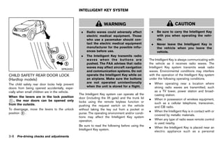 Black plate (162,1)




                                                          INTELLIGENT KEY SYSTEM
                                                                         GUID-A26B93CD-32CF-44F2-8707-5F0887B9E015



                                                                            WARNING                                                         CAUTION
                                                            .   Radio waves could adversely affect                       .    Be sure to carry the Intelligent Key
                                                                electric medical equipment. Those                             with you when operating the vehi-
                                                                who use a pacemaker should con-                               cle.
                                                                tact the electric medical equipment                      .    Never leave the Intelligent Key in
                                                                manufacturer for the possible influ-                          the vehicle when you leave the
                                                                ences before use.                                             vehicle.
                                                            .   The Intelligent Key transmits radio
                                                                waves when the buttons are                           The Intelligent Key is always communicating with
                                                                pushed. The FAA advises that radio                   the vehicle as it receives radio waves. The
                                                                waves may affect aircraft navigation                 Intelligent Key system transmits weak radio
                                          SPA2433
                                                                and communication systems. Do not                    waves. Environmental conditions may interfere
CHILD SAFETY REAR DOOR LOCK                                     operate the Intelligent Key while on                 with the operation of the Intelligent Key system
(Hardtop models)                                                an airplane. Make sure the buttons                   under the following operating conditions.
           GUID-02E4EA0C-4602-4E41-993C-FC56ED415767
                                                                are not operated unintentionally                     .       When operating near a location where
The child safety rear door locks help prevent
                                                                when the unit is stored for a flight.                        strong radio waves are transmitted, such
doors from being opened accidentally, espe-
cially when small children are in the vehicle.                                                                               as a TV tower, power station and broad-
                                                          The Intelligent Key system can operate all the                     casting station.
When the levers are in the lock position                  door (including the lift gate) and the trunk lid           .       When in possession of wireless equipment,
* , the rear doors can be opened only
 1
                                                          locks using the remote keyless function or                         such as a cellular telephone, transceiver,
from the outside.                                         pushing the request switch on the vehicle                          and CB radio.
To disengage, move the levers to the unlock               without taking the key out from a pocket or
                                                                                                                     .       When the Intelligent Key is in contact with or
position * .
         2                                                purse. The operating environment and/or condi-
                                                                                                                             covered by metallic materials.
                                                          tions may affect the Intelligent Key system
                                                          operation.                                                 .       When any type of radio wave remote control
                                                                                                                             is used nearby.
                                                          Be sure to read the following before using the
                                                                                                                     .       When the Intelligent Key is placed near an
                                                          Intelligent Key system.
                                                                                                                             electric appliance such as a personal
3-8   Pre-driving checks and adjustments



                                                       [ Edit: 2011/ 7/ 18 Model: Z51-D ]
 