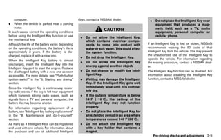 Black plate (163,1)




    computer.                                           Keys, contact a NISSAN dealer.                  .    Do not place the Intelligent Key near
.   When the vehicle is parked near a parking                                                                equipment that produces a mag-
    meter.                                                                                                   netic field, such as a TV, audio
In such cases, correct the operating conditions
                                                                           CAUTION
                                                                                                             equipment, personal computer or
before using the Intelligent Key function or use                                                             cellular phone.
                                                          .   Do not allow the Intelligent Key,
the mechanical key.
                                                              which contains electrical compo-
Although the life of the battery varies depending             nents, to come into contact with         If an Intelligent Key is lost or stolen, NISSAN
on the operating conditions, the battery’s life is            water or salt water. This could affect   recommends erasing the ID code of that
approximately 2 years. If the battery is dis-                 the system function.                     Intelligent Key from the vehicle. This may prevent
charged, replace it with a new one.                                                                    the unauthorized use of the Intelligent Key to
                                                          .   Do not drop the Intelligent Key.         operate the vehicle. For information regarding
When the Intelligent Key battery is almost
                                                          .   Do not strike the Intelligent Key        the erasing procedure, contact a NISSAN deal-
discharged, insert the Intelligent Key into the
                                                              sharply against another object.          er.
Intelligent Key port to start the engine. Replace
the discharged battery with a new one as soon             .   Do not change or modify the Intel-       The Intelligent Key function can be disabled. For
as possible. For more details, see “Push-button               ligent Key.                              information about disabling the Intelligent Key
ignition switch” in the “5. Starting and driving”         .   Wetting may damage the Intelligent       function, contact a NISSAN dealer.
section.                                                      Key. If the Intelligent Key gets wet,
Since the Intelligent Key is continuously receiv-             immediately wipe until it is comple-
ing radio waves, if the key is left near equipment            tely dry.
which transmits strong radio waves, such as               .   If the outside temperature is below
signals from a TV and personal computer, the                  148F (−108C), the battery of the
battery life may become shorter.                              Intelligent Key may not function
For information regarding replacement of a                    properly.
battery, see “Intelligent key battery replacement”        .   Do not place the Intelligent Key for
in the “8. Maintenance and do-it-yourself”                    an extended period in an area where
section.                                                      temperatures exceed 1408F (608C).
As many as 4 Intelligent Keys can be registered           .   Do not attach the Intelligent Key
and used with one vehicle. For information about              with a key holder that contains a
the purchase and use of additional Intelligent                magnet.
                                                                                                            Pre-driving checks and adjustments       3-9


                                                     [ Edit: 2011/ 7/ 18 Model: Z51-D ]
 
