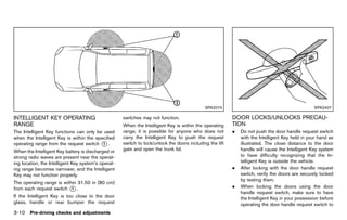 Black plate (164,1)




                                                                                                 SPA2074                                             SPA2407

INTELLIGENT KEY OPERATING                                switches may not function.                           DOOR LOCKS/UNLOCKS PRECAU-
RANGE     GUID-88C8AC60-C35F-4257-BFE7-BFFE13458197      When the Intelligent Key is within the operating     TION    GUID-F886F6E8-EB74-4F3A-823E-A3D70ED7F320
The Intelligent Key functions can only be used           range, it is possible for anyone who does not        .   Do not push the door handle request switch
when the Intelligent Key is within the specified         carry the Intelligent Key to push the request            with the Intelligent Key held in your hand as
operating range from the request switch * .
                                          1              switch to lock/unlock the doors including the lift       illustrated. The close distance to the door
When the Intelligent Key battery is discharged or        gate and open the trunk lid.                             handle will cause the Intelligent Key system
strong radio waves are present near the operat-                                                                   to have difficulty recognizing that the In-
ing location, the Intelligent Key system’s operat-                                                                telligent Key is outside the vehicle.
ing range becomes narrower, and the Intelligent                                                               .   After locking with the door handle request
Key may not function properly.                                                                                    switch, verify the doors are securely locked
                                                                                                                  by testing them.
The operating range is within 31.50 in (80 cm)
from each request switch * .
                           1                                                                                  .   When locking the doors using the door
                                                                                                                  handle request switch, make sure to have
If the Intelligent Key is too close to the door                                                                   the Intelligent Key in your possession before
glass, handle or rear bumper the request                                                                          operating the door handle request switch to
3-10 Pre-driving checks and adjustments


                                                      [ Edit: 2011/ 7/ 18 Model: Z51-D ]
 